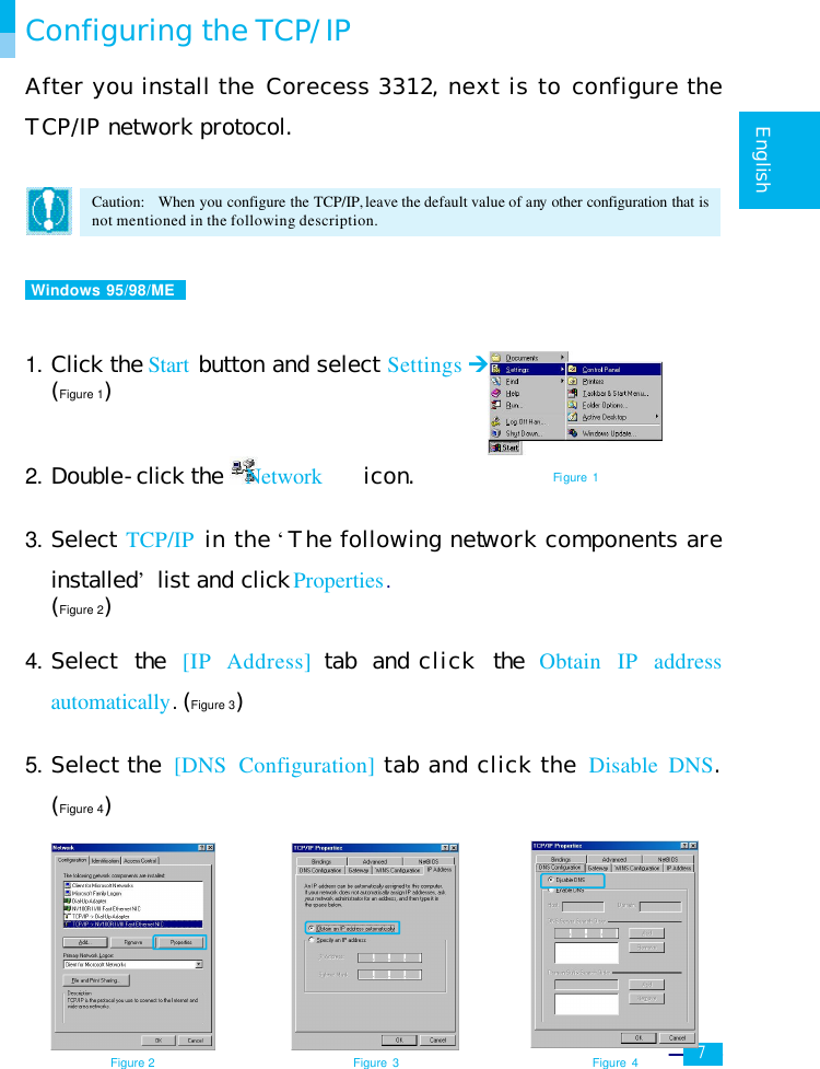     7   English  Configuring the TCP/IP After you install the Corecess 3312, next is to configure the TCP/IP network protocol.  Caution:  When you configure the TCP/IP, leave the default value of any other configuration that is not mentioned in the following description.   Windows 95/98/ME    1. Click the Start button and select Settings Ú Control Panel. (Figure 1)    2. Double-click the  Network    icon.  3. Select TCP/IP in the ‘The following network components are installed’ list and click Properties.  (Figure 2)  4. Select the [IP Address] tab and click the Obtain IP address automatically. (Figure 3)  5. Select the [DNS Configuration] tab and click the Disable DNS. (Figure 4)           Figure 2 Figure 3 Figure 4 Figure 1 