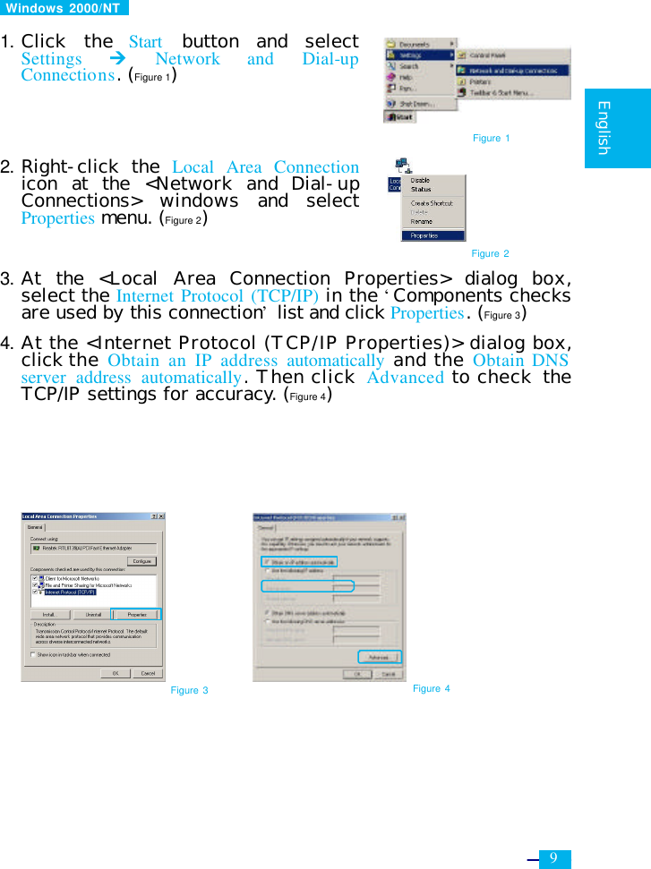     9   English   Windows 2000/NT    1. Click the  Start  button and select Settings Ú Network and Dial-up Connections. (Figure 1)     2. Right-click the  Local Area Connection icon at the &lt;Network and Dial-up Connections&gt; windows and select Properties menu. (Figure 2)    3. At the &lt;Local Area Connection Properties&gt; dialog box, select the Internet Protocol (TCP/IP) in the ‘Components checks are used by this connection’ list and click Properties. (Figure 3)  4. At the &lt;Internet Protocol (TCP/IP Properties)&gt; dialog box, click the Obtain an IP address automatically and the Obtain DNS server address automatically. Then click  Advanced to check  the TCP/IP settings for accuracy. (Figure 4)             Figure 3 Figure 4 Figure 1 Figure 2 