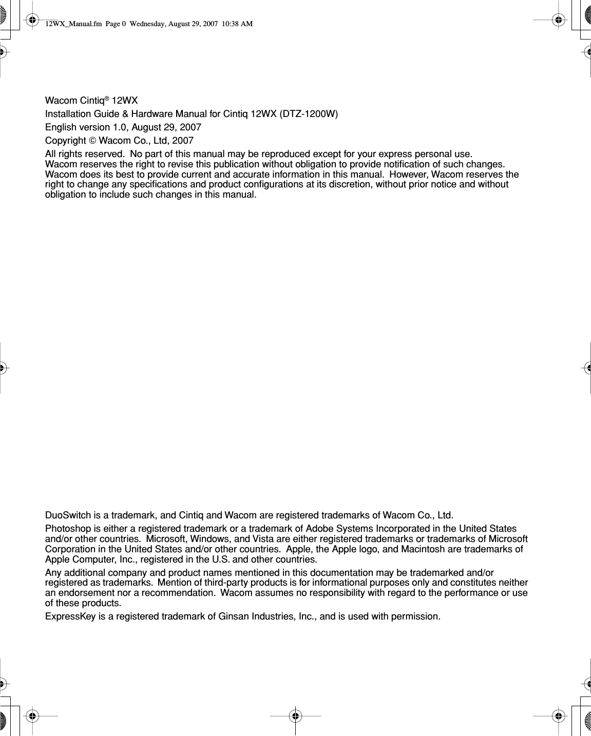  Wacom Cintiq ®  12WXInstallation Guide &amp; Hardware Manual for Cintiq 12WX (DTZ-1200W)English version 1.0, August 29, 2007Copyright    Wacom Co., Ltd, 2007All rights reserved.  No part of this manual may be reproduced except for your express personal use.  Wacom reserves the right to revise this publication without obligation to provide notiﬁcation of such changes.  Wacom does its best to provide current and accurate information in this manual.  However, Wacom reserves the right to change any speciﬁcations and product conﬁgurations at its discretion, without prior notice and without obligation to include such changes in this manual.DuoSwitch is a trademark, and Cintiq and Wacom are registered trademarks of Wacom Co., Ltd.Photoshop is either a registered trademark or a trademark of Adobe Systems Incorporated in the United States and/or other countries.  Microsoft, Windows, and Vista are either registered trademarks or trademarks of Microsoft Corporation in the United States and/or other countries.  Apple, the Apple logo, and Macintosh are trademarks of Apple Computer, Inc., registered in the U.S. and other countries.Any additional company and product names mentioned in this documentation may be trademarked and/or registered as trademarks.  Mention of third-party products is for informational purposes only and constitutes neither an endorsement nor a recommendation.  Wacom assumes no responsibility with regard to the performance or use of these products.ExpressKey is a registered trademark of Ginsan Industries, Inc., and is used with permission. 12WX_Manual.fm  Page 0  Wednesday, August 29, 2007  10:38 AM