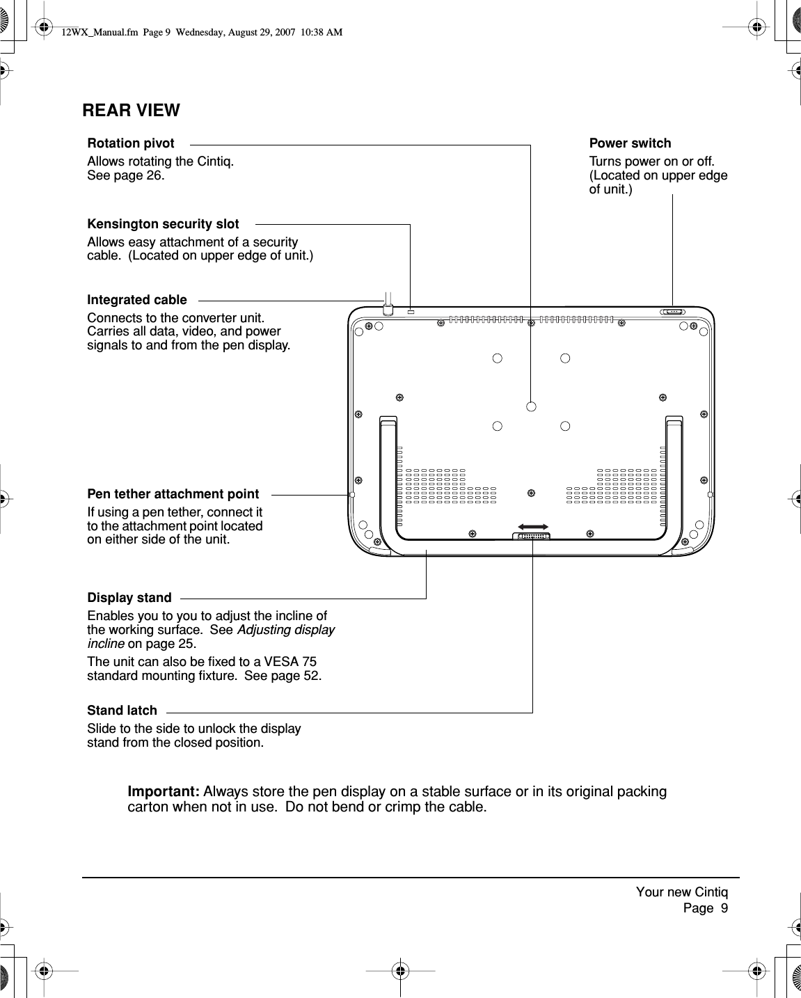  Your new Cintiq     Page  9 REAR VIEWDisplay standEnables you to you to adjust the incline of the working surface.  See Adjusting display incline on page 25.The unit can also be ﬁxed to a VESA 75 standard mounting ﬁxture.  See page 52.Integrated cableConnects to the converter unit.  Carries all data, video, and power signals to and from the pen display.Rotation pivotAllows rotating the Cintiq.  See page 26.Important: Always store the pen display on a stable surface or in its original packing carton when not in use.  Do not bend or crimp the cable.Kensington security slotAllows easy attachment of a security cable.  (Located on upper edge of unit.)Pen tether attachment pointIf using a pen tether, connect it to the attachment point located on either side of the unit.Stand latchSlide to the side to unlock the display stand from the closed position.Power switchTurns power on or off.  (Located on upper edge of unit.) 12WX_Manual.fm  Page 9  Wednesday, August 29, 2007  10:38 AM