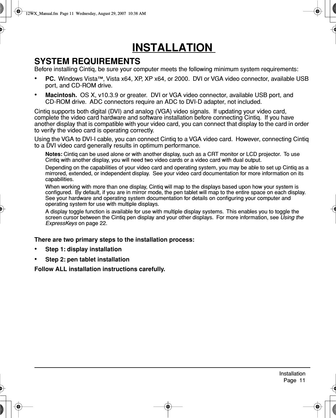  Installation     Page  11INSTALLATION SYSTEM REQUIREMENTSBefore installing Cintiq, be sure your computer meets the following minimum system requirements:•PC.  Windows Vista™, Vista x64, XP, XP x64, or 2000.  DVI or VGA video connector, available USB port, and CD-ROM drive.•Macintosh.  OS X, v10.3.9 or greater.  DVI or VGA video connector, available USB port, and CD-ROM drive.  ADC connectors require an ADC to DVI-D adapter, not included.Cintiq supports both digital (DVI) and analog (VGA) video signals.  If updating your video card, complete the video card hardware and software installation before connecting Cintiq.  If you have another display that is compatible with your video card, you can connect that display to the card in order to verify the video card is operating correctly.Using the VGA to DVI-I cable, you can connect Cintiq to a VGA video card.  However, connecting Cintiq to a DVI video card generally results in optimum performance.Notes: Cintiq can be used alone or with another display, such as a CRT monitor or LCD projector.  To use Cintiq with another display, you will need two video cards or a video card with dual output.  Depending on the capabilities of your video card and operating system, you may be able to set up Cintiq as a mirrored, extended, or independent display.  See your video card documentation for more information on its capabilities.When working with more than one display, Cintiq will map to the displays based upon how your system is conﬁgured.  By default, if you are in mirror mode, the pen tablet will map to the entire space on each display.  See your hardware and operating system documentation for details on conﬁguring your computer and operating system for use with multiple displays.A display toggle function is available for use with multiple display systems.  This enables you to toggle the screen cursor between the Cintiq pen display and your other displays.  For more information, see Using the ExpressKeys on page 22.There are two primary steps to the installation process:•Step 1: display installation•Step 2: pen tablet installationFollow ALL installation instructions carefully.12WX_Manual.fm  Page 11  Wednesday, August 29, 2007  10:38 AM