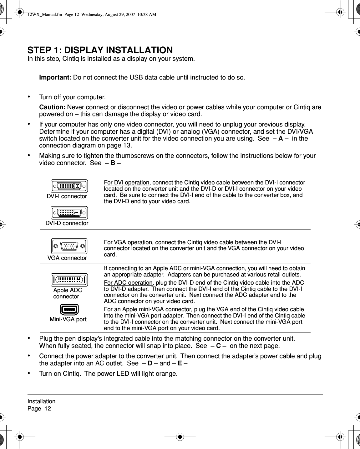 InstallationPage  12STEP 1: DISPLAY INSTALLATIONIn this step, Cintiq is installed as a display on your system.Important: Do not connect the USB data cable until instructed to do so.•Turn off your computer.Caution: Never connect or disconnect the video or power cables while your computer or Cintiq are powered on – this can damage the display or video card.•If your computer has only one video connector, you will need to unplug your previous display.  Determine if your computer has a digital (DVI) or analog (VGA) connector, and set the DVI/VGA switch located on the converter unit for the video connection you are using.  See  – A –  in the connection diagram on page 13.•Making sure to tighten the thumbscrews on the connectors, follow the instructions below for your video connector.  See  – B –  •Plug the pen display’s integrated cable into the matching connector on the converter unit.  When fully seated, the connector will snap into place.  See  – C –  on the next page.•Connect the power adapter to the converter unit.  Then connect the adapter’s power cable and plug the adapter into an AC outlet.  See  – D – and – E – •Turn on Cintiq.  The power LED will light orange.For DVI operation, connect the Cintiq video cable between the DVI-I connector located on the converter unit and the DVI-D or DVI-I connector on your video card.  Be sure to connect the DVI-I end of the cable to the converter box, and the DVI-D end to your video card.For VGA operation, connect the Cintiq video cable between the DVI-I connector located on the converter unit and the VGA connector on your video card.If connecting to an Apple ADC or mini-VGA connection, you will need to obtain an appropriate adapter.  Adapters can be purchased at various retail outlets.For ADC operation, plug the DVI-D end of the Cintiq video cable into the ADC to DVI-D adapter.  Then connect the DVI-I end of the Cintiq cable to the DVI-I connector on the converter unit.  Next connect the ADC adapter end to the ADC connector on your video card.For an Apple mini-VGA connector, plug the VGA end of the Cintiq video cable into the mini-VGA port adapter.  Then connect the DVI-I end of the Cintiq cable to the DVI-I connector on the converter unit.  Next connect the mini-VGA port end to the mini-VGA port on your video card.DVI-I connectorDVI-D connectorVGA connectorApple ADC connectorMini-VGA port12WX_Manual.fm  Page 12  Wednesday, August 29, 2007  10:38 AM