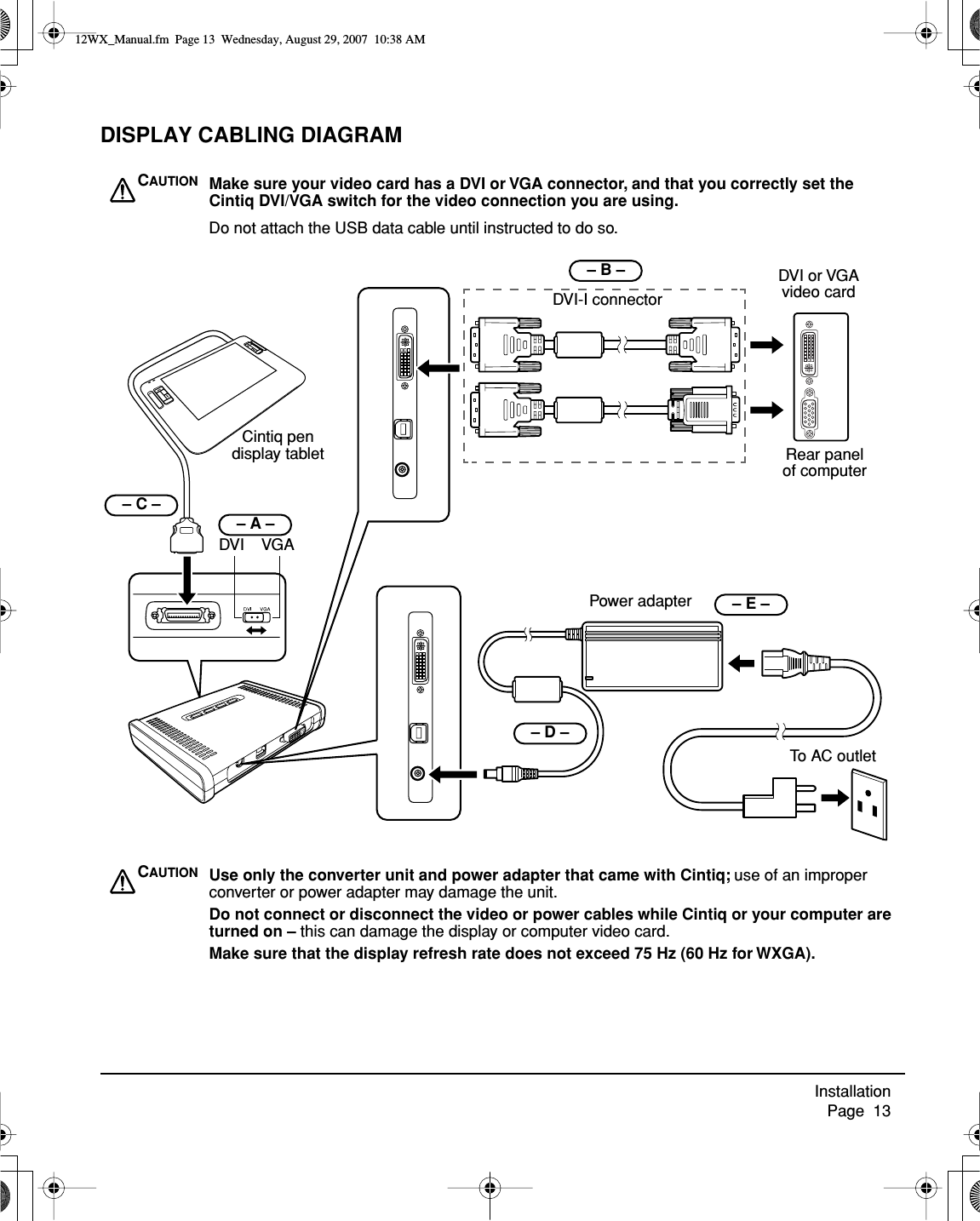 Installation     Page  13DISPLAY CABLING DIAGRAMCintiq pen display tablet    – B –  DVI or VGAvideo cardRear panel of computerDo not attach the USB data cable until instructed to do so.Power adapter– D – To AC outletDVI-I connector    – E – CAUTION Make sure your video card has a DVI or VGA connector, and that you correctly set the Cintiq DVI/VGA switch for the video connection you are using.CAUTION Use only the converter unit and power adapter that came with Cintiq; use of an improper converter or power adapter may damage the unit.Do not connect or disconnect the video or power cables while Cintiq or your computer are turned on – this can damage the display or computer video card.Make sure that the display refresh rate does not exceed 75 Hz (60 Hz for WXGA).– A –      – C – DVI    VGA12WX_Manual.fm  Page 13  Wednesday, August 29, 2007  10:38 AM