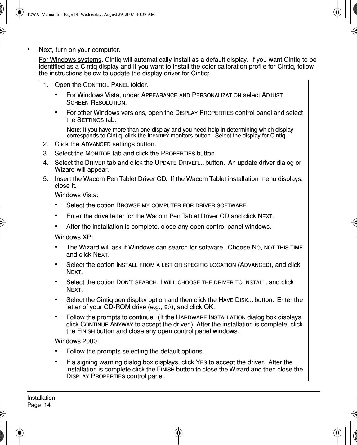 InstallationPage  14•Next, turn on your computer.For Windows systems, Cintiq will automatically install as a default display.  If you want Cintiq to be identiﬁed as a Cintiq display and if you want to install the color calibration proﬁle for Cintiq, follow the instructions below to update the display driver for Cintiq:1. Open the CONTROL PANEL folder.   •For Windows Vista, under APPEARANCE AND PERSONALIZATION select ADJUST SCREEN RESOLUTION.•For other Windows versions, open the DISPLAY PROPERTIES control panel and select the SETTINGS tab.Note: If you have more than one display and you need help in determining which display corresponds to Cintiq, click the IDENTIFY monitors button.  Select the display for Cintiq.2. Click the ADVANCED settings button.3. Select the MONITOR tab and click the PROPERTIES button.4. Select the DRIVER tab and click the UPDATE DRIVER... button.  An update driver dialog or  Wizard will appear.5. Insert the Wacom Pen Tablet Driver CD.  If the Wacom Tablet installation menu displays, close it.Windows Vista:•Select the option BROWSE MY COMPUTER FOR DRIVER SOFTWARE.•Enter the drive letter for the Wacom Pen Tablet Driver CD and click NEXT.•After the installation is complete, close any open control panel windows.Windows XP:•The Wizard will ask if Windows can search for software.  Choose NO, NOT THIS TIME and click NEXT.•Select the option INSTALL FROM A LIST OR SPECIFIC LOCATION (ADVANCED), and click NEXT.•Select the option DON’T SEARCH. I WILL CHOOSE THE DRIVER TO INSTALL, and click NEXT.•Select the Cintiq pen display option and then click the HAVE DISK... button.  Enter the letter of your CD-ROM drive (e.g., E:\), and click OK.•Follow the prompts to continue.  (If the HARDWARE INSTALLATION dialog box displays, click CONTINUE ANYWAY to accept the driver.)  After the installation is complete, click the FINISH button and close any open control panel windows.Windows 2000:•Follow the prompts selecting the default options.•If a signing warning dialog box displays, click YES to accept the driver.  After the installation is complete click the FINISH button to close the Wizard and then close the DISPLAY PROPERTIES control panel.12WX_Manual.fm  Page 14  Wednesday, August 29, 2007  10:38 AM