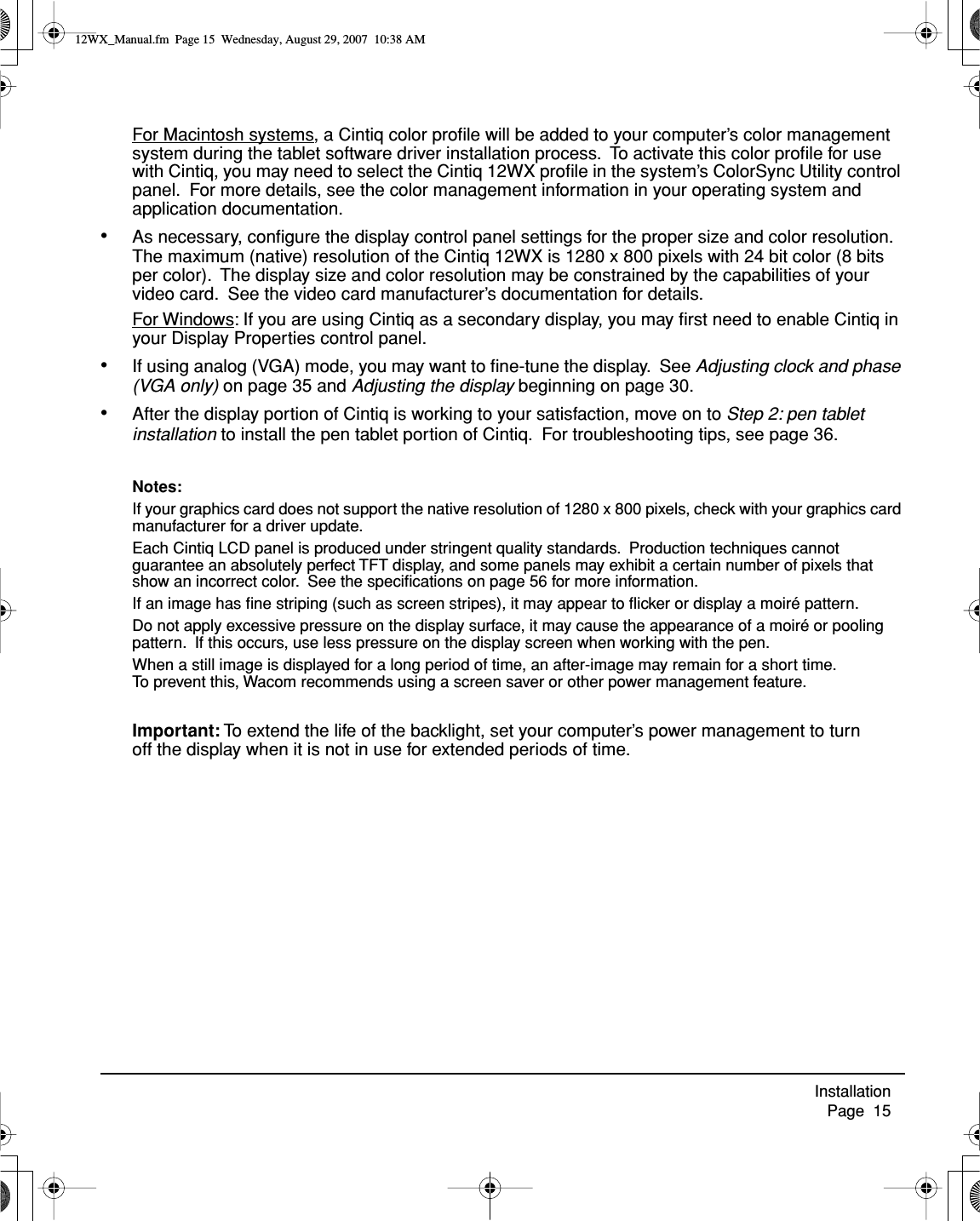 Installation     Page  15For Macintosh systems, a Cintiq color proﬁle will be added to your computer’s color management system during the tablet software driver installation process.  To activate this color proﬁle for use with Cintiq, you may need to select the Cintiq 12WX proﬁle in the system’s ColorSync Utility control panel.  For more details, see the color management information in your operating system and application documentation.•As necessary, conﬁgure the display control panel settings for the proper size and color resolution.  The maximum (native) resolution of the Cintiq 12WX is 1280 x 800 pixels with 24 bit color (8 bits per color).  The display size and color resolution may be constrained by the capabilities of your video card.  See the video card manufacturer’s documentation for details.For Windows: If you are using Cintiq as a secondary display, you may ﬁrst need to enable Cintiq in your Display Properties control panel.•If using analog (VGA) mode, you may want to ﬁne-tune the display.  See Adjusting clock and phase (VGA only) on page 35 and Adjusting the display beginning on page 30.•After the display portion of Cintiq is working to your satisfaction, move on to Step 2: pen tablet installation to install the pen tablet portion of Cintiq.  For troubleshooting tips, see page 36.Notes: If your graphics card does not support the native resolution of 1280 x 800 pixels, check with your graphics card manufacturer for a driver update.Each Cintiq LCD panel is produced under stringent quality standards.  Production techniques cannot guarantee an absolutely perfect TFT display, and some panels may exhibit a certain number of pixels that show an incorrect color.  See the speciﬁcations on page 56 for more information.If an image has ﬁne striping (such as screen stripes), it may appear to ﬂicker or display a moiré pattern.Do not apply excessive pressure on the display surface, it may cause the appearance of a moiré or pooling pattern.  If this occurs, use less pressure on the display screen when working with the pen.When a still image is displayed for a long period of time, an after-image may remain for a short time.  To prevent this, Wacom recommends using a screen saver or other power management feature.Important: To extend the life of the backlight, set your computer’s power management to turn off the display when it is not in use for extended periods of time.12WX_Manual.fm  Page 15  Wednesday, August 29, 2007  10:38 AM