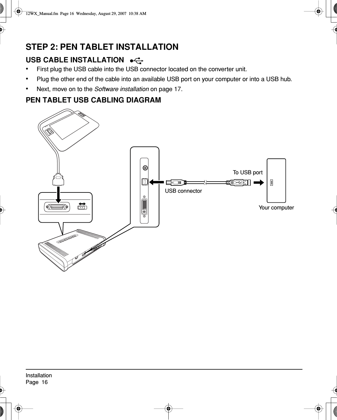 InstallationPage  16STEP 2: PEN TABLET INSTALLATIONUSB CABLE INSTALLATION  •First plug the USB cable into the USB connector located on the converter unit.•Plug the other end of the cable into an available USB port on your computer or into a USB hub.•Next, move on to the Software installation on page 17.PEN TABLET USB CABLING DIAGRAMYour computerTo USB portUSB connector12WX_Manual.fm  Page 16  Wednesday, August 29, 2007  10:38 AM