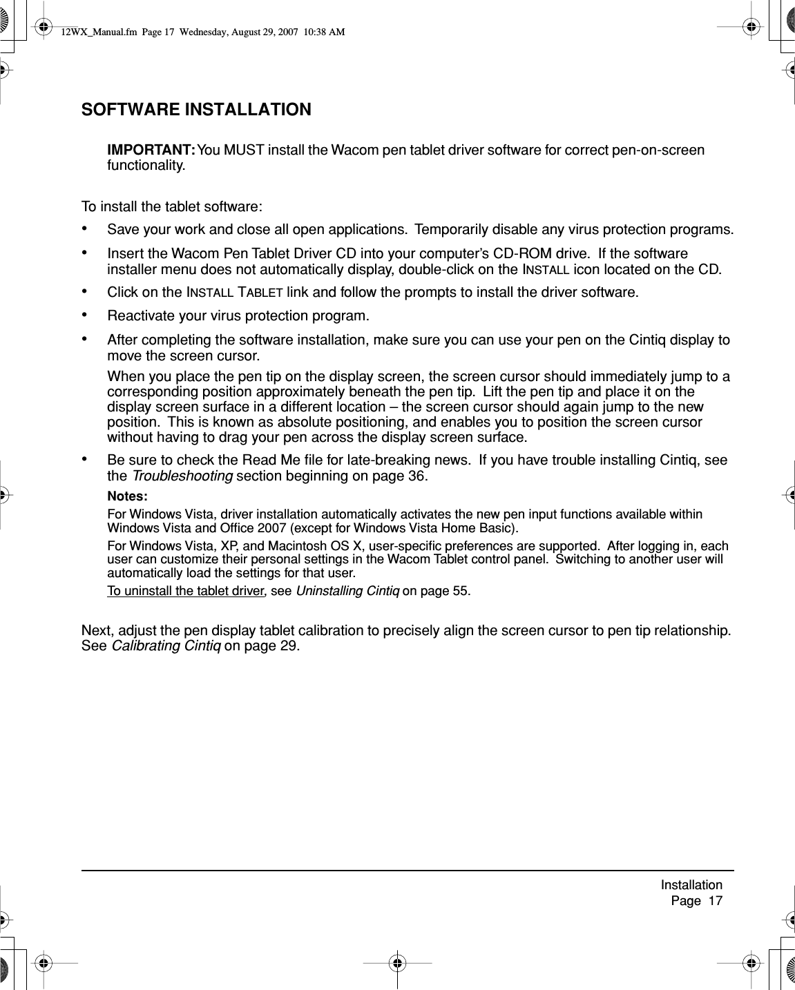 Installation     Page  17SOFTWARE INSTALLATIONIMPORTANT: You MUST install the Wacom pen tablet driver software for correct pen-on-screen functionality.To install the tablet software:•Save your work and close all open applications.  Temporarily disable any virus protection programs.•Insert the Wacom Pen Tablet Driver CD into your computer’s CD-ROM drive.  If the software installer menu does not automatically display, double-click on the INSTALL icon located on the CD.•Click on the INSTALL TABLET link and follow the prompts to install the driver software.•Reactivate your virus protection program.•After completing the software installation, make sure you can use your pen on the Cintiq display to move the screen cursor.When you place the pen tip on the display screen, the screen cursor should immediately jump to a corresponding position approximately beneath the pen tip.  Lift the pen tip and place it on the display screen surface in a different location – the screen cursor should again jump to the new position.  This is known as absolute positioning, and enables you to position the screen cursor without having to drag your pen across the display screen surface.•Be sure to check the Read Me ﬁle for late-breaking news.  If you have trouble installing Cintiq, see the Troubleshooting section beginning on page 36.Notes:For Windows Vista, driver installation automatically activates the new pen input functions available within Windows Vista and Ofﬁce 2007 (except for Windows Vista Home Basic).For Windows Vista, XP, and Macintosh OS X, user-speciﬁc preferences are supported.  After logging in, each user can customize their personal settings in the Wacom Tablet control panel.  Switching to another user will automatically load the settings for that user.To uninstall the tablet driver, see Uninstalling Cintiq on page 55.Next, adjust the pen display tablet calibration to precisely align the screen cursor to pen tip relationship. See Calibrating Cintiq on page 29.12WX_Manual.fm  Page 17  Wednesday, August 29, 2007  10:38 AM