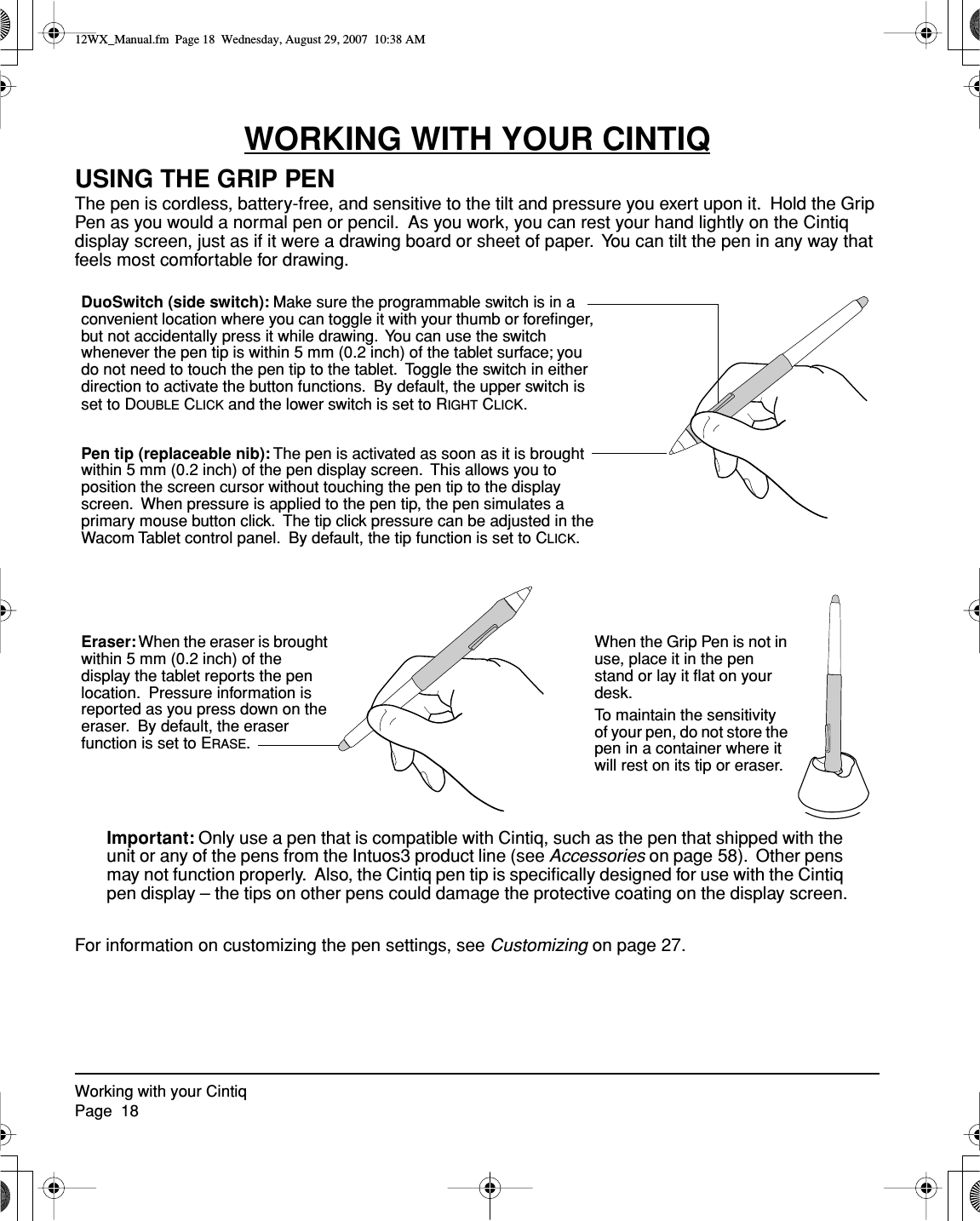 Working with your CintiqPage  18WORKING WITH YOUR CINTIQUSING THE GRIP PENThe pen is cordless, battery-free, and sensitive to the tilt and pressure you exert upon it.  Hold the Grip Pen as you would a normal pen or pencil.  As you work, you can rest your hand lightly on the Cintiq display screen, just as if it were a drawing board or sheet of paper.  You can tilt the pen in any way that feels most comfortable for drawing.Important: Only use a pen that is compatible with Cintiq, such as the pen that shipped with the unit or any of the pens from the Intuos3 product line (see Accessories on page 58).  Other pens may not function properly.  Also, the Cintiq pen tip is speciﬁcally designed for use with the Cintiq pen display – the tips on other pens could damage the protective coating on the display screen.For information on customizing the pen settings, see Customizing on page 27.Eraser: When the eraser is brought within 5 mm (0.2 inch) of the display the tablet reports the pen location.  Pressure information is reported as you press down on the eraser.  By default, the eraser function is set to ERASE.DuoSwitch (side switch): Make sure the programmable switch is in a convenient location where you can toggle it with your thumb or foreﬁnger, but not accidentally press it while drawing.  You can use the switch whenever the pen tip is within 5 mm (0.2 inch) of the tablet surface; you do not need to touch the pen tip to the tablet.  Toggle the switch in either direction to activate the button functions.  By default, the upper switch is set to DOUBLE CLICK and the lower switch is set to RIGHT CLICK.Pen tip (replaceable nib): The pen is activated as soon as it is brought within 5 mm (0.2 inch) of the pen display screen.  This allows you to position the screen cursor without touching the pen tip to the display screen.  When pressure is applied to the pen tip, the pen simulates a primary mouse button click.  The tip click pressure can be adjusted in the Wacom Tablet control panel.  By default, the tip function is set to CLICK.When the Grip Pen is not in use, place it in the pen stand or lay it ﬂat on your desk.To maintain the sensitivity of your pen, do not store the pen in a container where it will rest on its tip or eraser.12WX_Manual.fm  Page 18  Wednesday, August 29, 2007  10:38 AM