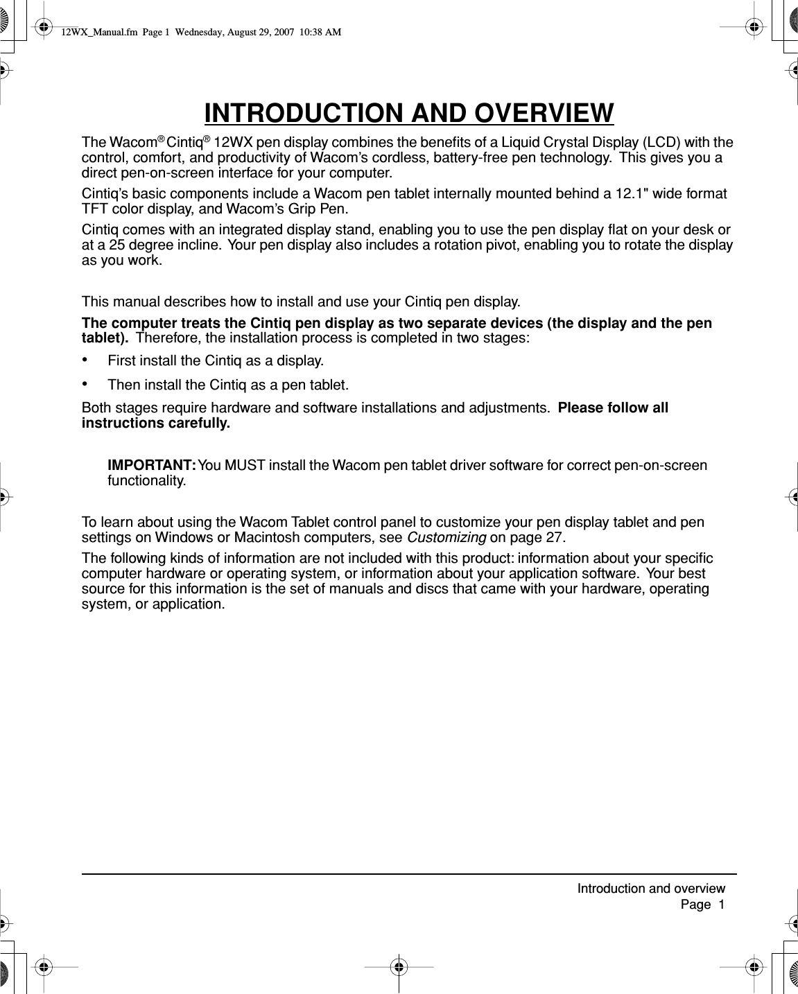  Introduction and overview     Page  1 INTRODUCTION AND OVERVIEW The Wacom ®  Cintiq ®  12WX pen display combines the beneﬁts of a Liquid Crystal Display (LCD) with the control, comfort, and productivity of Wacom’s cordless, battery-free pen technology.  This gives you a direct pen-on-screen interface for your computer.Cintiq’s basic components include a Wacom pen tablet internally mounted behind a 12.1&quot; wide format TFT color display, and Wacom’s Grip Pen.Cintiq comes with an integrated display stand, enabling you to use the pen display ﬂat on your desk or at a 25 degree incline.  Your pen display also includes a rotation pivot, enabling you to rotate the display as you work.This manual describes how to install and use your Cintiq pen display. The computer treats the Cintiq pen display as two separate devices (the display and the pen tablet).    Therefore, the installation process is completed in two stages: • First install the Cintiq as a display. • Then install the Cintiq as a pen tablet.Both stages require hardware and software installations and adjustments.   Please follow all instructions carefully. IMPORTANT:  You MUST install the Wacom pen tablet driver software for correct pen-on-screen functionality.To learn about using the Wacom Tablet control panel to customize your pen display tablet and pen settings on Windows or Macintosh computers, see  Customizing  on page 27.The following kinds of information are not included with this product: information about your speciﬁc computer hardware or operating system, or information about your application software.  Your best source for this information is the set of manuals and discs that came with your hardware, operating system, or application. 12WX_Manual.fm  Page 1  Wednesday, August 29, 2007  10:38 AM