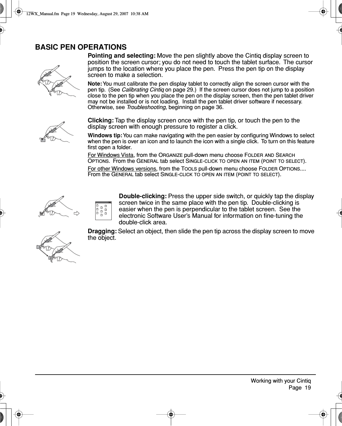 Working with your Cintiq     Page  19BASIC PEN OPERATIONSPointing and selecting: Move the pen slightly above the Cintiq display screen to position the screen cursor; you do not need to touch the tablet surface.  The cursor jumps to the location where you place the pen.  Press the pen tip on the display screen to make a selection.Note: You must calibrate the pen display tablet to correctly align the screen cursor with the pen tip.  (See Calibrating Cintiq on page 29.)  If the screen cursor does not jump to a position close to the pen tip when you place the pen on the display screen, then the pen tablet driver may not be installed or is not loading.  Install the pen tablet driver software if necessary.  Otherwise, see Troubleshooting, beginning on page 36.Clicking: Tap the display screen once with the pen tip, or touch the pen to the display screen with enough pressure to register a click.Windows tip: You can make navigating with the pen easier by conﬁguring Windows to select when the pen is over an icon and to launch the icon with a single click.  To turn on this feature ﬁrst open a folder.For Windows Vista, from the ORGANIZE pull-down menu choose FOLDER AND SEARCH OPTIONS.  From the GENERAL tab select SINGLE-CLICK TO OPEN AN ITEM (POINT TO SELECT).For other Windows versions, from the TOOLS pull-down menu choose FOLDER OPTIONS....  From the GENERAL tab select SINGLE-CLICK TO OPEN AN ITEM (POINT TO SELECT).Double-clicking: Press the upper side switch, or quickly tap the display screen twice in the same place with the pen tip.  Double-clicking is easier when the pen is perpendicular to the tablet screen.  See the electronic Software User’s Manual for information on ﬁne-tuning the double-click area.Dragging: Select an object, then slide the pen tip across the display screen to move the object.12WX_Manual.fm  Page 19  Wednesday, August 29, 2007  10:38 AM