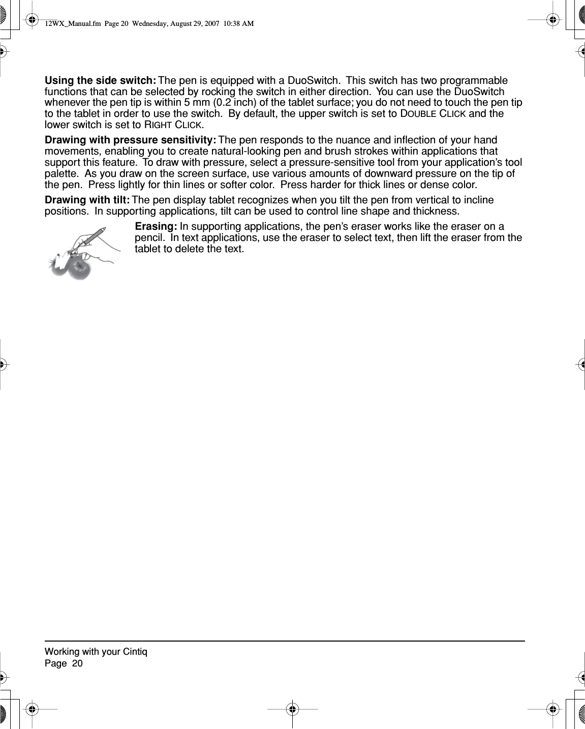 Working with your CintiqPage  20Using the side switch: The pen is equipped with a DuoSwitch.  This switch has two programmable functions that can be selected by rocking the switch in either direction.  You can use the DuoSwitch whenever the pen tip is within 5 mm (0.2 inch) of the tablet surface; you do not need to touch the pen tip to the tablet in order to use the switch.  By default, the upper switch is set to DOUBLE CLICK and the lower switch is set to RIGHT CLICK.Drawing with pressure sensitivity: The pen responds to the nuance and inﬂection of your hand movements, enabling you to create natural-looking pen and brush strokes within applications that support this feature.  To draw with pressure, select a pressure-sensitive tool from your application’s tool palette.  As you draw on the screen surface, use various amounts of downward pressure on the tip of the pen.  Press lightly for thin lines or softer color.  Press harder for thick lines or dense color.Drawing with tilt: The pen display tablet recognizes when you tilt the pen from vertical to incline positions.  In supporting applications, tilt can be used to control line shape and thickness.Erasing: In supporting applications, the pen’s eraser works like the eraser on a pencil.  In text applications, use the eraser to select text, then lift the eraser from the tablet to delete the text.12WX_Manual.fm  Page 20  Wednesday, August 29, 2007  10:38 AM