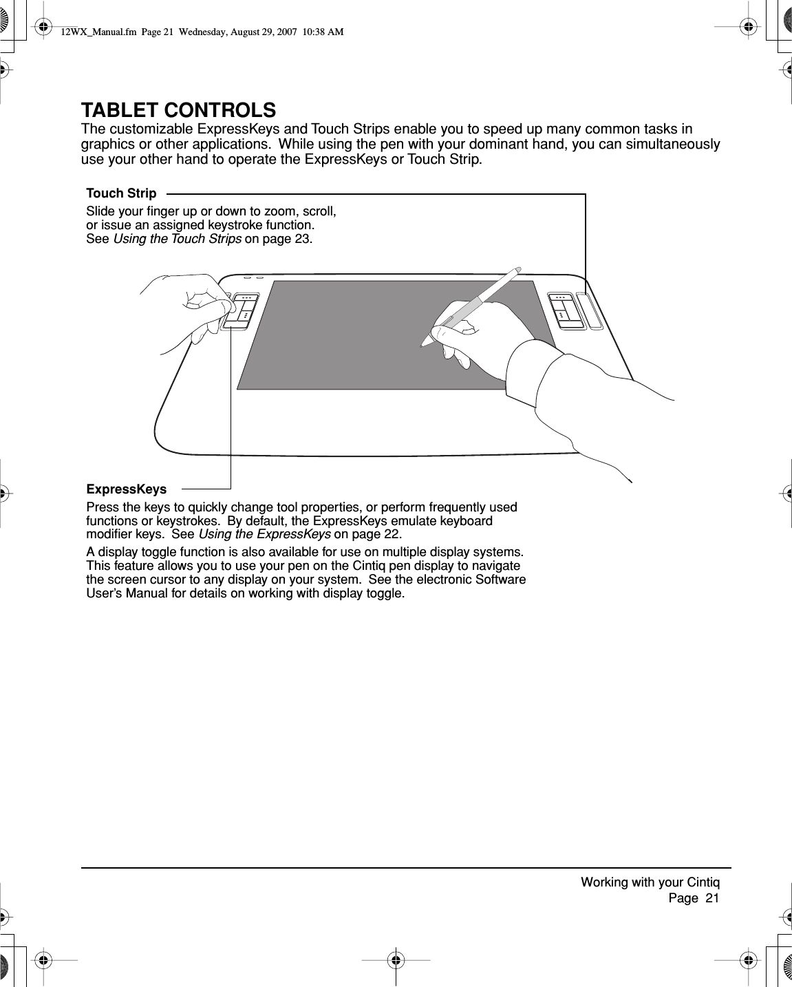 Working with your Cintiq     Page  21TABLET CONTROLSThe customizable ExpressKeys and Touch Strips enable you to speed up many common tasks in graphics or other applications.  While using the pen with your dominant hand, you can simultaneously use your other hand to operate the ExpressKeys or Touch Strip.ExpressKeysPress the keys to quickly change tool properties, or perform frequently used functions or keystrokes.  By default, the ExpressKeys emulate keyboard modiﬁer keys.  See Using the ExpressKeys on page 22.A display toggle function is also available for use on multiple display systems.  This feature allows you to use your pen on the Cintiq pen display to navigate the screen cursor to any display on your system.  See the electronic Software User’s Manual for details on working with display toggle.Touch StripSlide your ﬁnger up or down to zoom, scroll, or issue an assigned keystroke function.  See Using the Touch Strips on page 23.12WX_Manual.fm  Page 21  Wednesday, August 29, 2007  10:38 AM