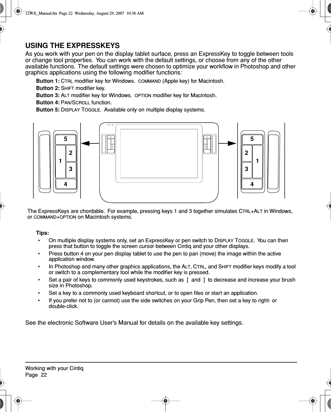 Working with your CintiqPage  22USING THE EXPRESSKEYSAs you work with your pen on the display tablet surface, press an ExpressKey to toggle between tools or change tool properties.  You can work with the default settings, or choose from any of the other available functions.  The default settings were chosen to optimize your workﬂow in Photoshop and other graphics applications using the following modiﬁer functions:Button 1: CTRL modiﬁer key for Windows.  COMMAND (Apple key) for Macintosh.Button 2: SHIFT modiﬁer key.Button 3: ALT modiﬁer key for Windows.  OPTION modiﬁer key for Macintosh.Button 4: PAN/SCROLL function.Button 5: DISPLAY TOGGLE.  Available only on multiple display systems.Tips:• On multiple display systems only, set an ExpressKey or pen switch to DISPLAY TOGGLE.  You can then press that button to toggle the screen cursor between Cintiq and your other displays.• Press button 4 on your pen display tablet to use the pen to pan (move) the image within the active application window.• In Photoshop and many other graphics applications, the ALT, CTRL, and SHIFT modiﬁer keys modify a tool or switch to a complementary tool while the modiﬁer key is pressed.• Set a pair of keys to commonly used keystrokes, such as  [  and  ]  to decrease and increase your brush size in Photoshop.• Set a key to a commonly used keyboard shortcut, or to open ﬁles or start an application.• If you prefer not to (or cannot) use the side switches on your Grip Pen, then set a key to right- or double-click.See the electronic Software User’s Manual for details on the available key settings.The ExpressKeys are chordable.  For example, pressing keys 1 and 3 together simulates CTRL+ALT in Windows, or COMMAND+OPTION on Macintosh systems.123412345512WX_Manual.fm  Page 22  Wednesday, August 29, 2007  10:38 AM