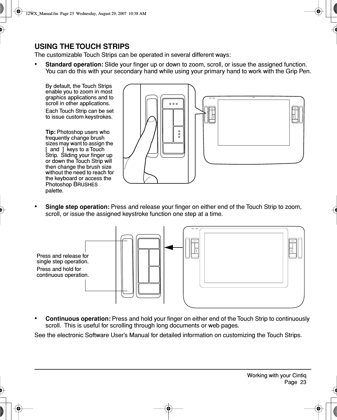 Working with your Cintiq     Page  23USING THE TOUCH STRIPSThe customizable Touch Strips can be operated in several different ways:•Standard operation: Slide your ﬁnger up or down to zoom, scroll, or issue the assigned function.  You can do this with your secondary hand while using your primary hand to work with the Grip Pen.•Single step operation: Press and release your ﬁnger on either end of the Touch Strip to zoom, scroll, or issue the assigned keystroke function one step at a time.•Continuous operation: Press and hold your ﬁnger on either end of the Touch Strip to continuously scroll.  This is useful for scrolling through long documents or web pages.See the electronic Software User’s Manual for detailed information on customizing the Touch Strips.By default, the Touch Strips enable you to zoom in most graphics applications and to scroll in other applications.Each Touch Strip can be set to issue custom keystrokes.Tip: Photoshop users who frequently change brush sizes may want to assign the  [  and  ]  keys to a Touch Strip.  Sliding your ﬁnger up or down the Touch Strip will then change the brush size without the need to reach for the keyboard or access the Photoshop BRUSHES palette.Press and release for single step operation. Press and hold for continuous operation.12WX_Manual.fm  Page 23  Wednesday, August 29, 2007  10:38 AM