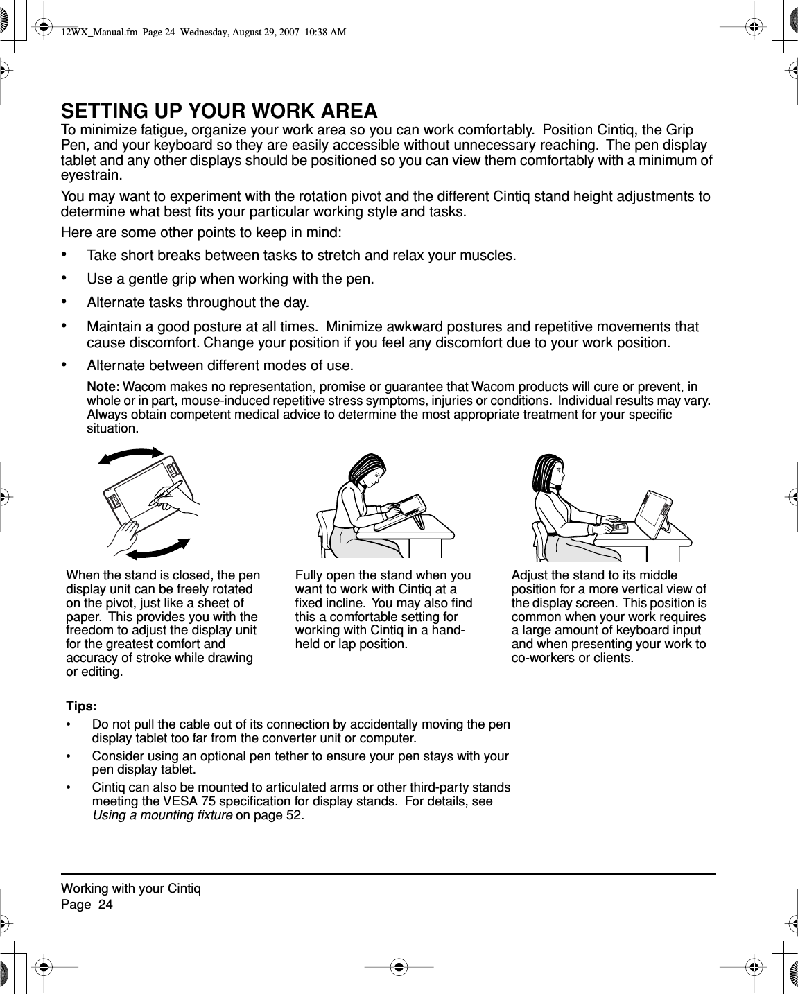 Working with your CintiqPage  24SETTING UP YOUR WORK AREATo minimize fatigue, organize your work area so you can work comfortably.  Position Cintiq, the Grip Pen, and your keyboard so they are easily accessible without unnecessary reaching.  The pen display tablet and any other displays should be positioned so you can view them comfortably with a minimum of eyestrain.You may want to experiment with the rotation pivot and the different Cintiq stand height adjustments to determine what best ﬁts your particular working style and tasks.Here are some other points to keep in mind:•Take short breaks between tasks to stretch and relax your muscles.•Use a gentle grip when working with the pen.•Alternate tasks throughout the day.•Maintain a good posture at all times.  Minimize awkward postures and repetitive movements that cause discomfort. Change your position if you feel any discomfort due to your work position.•Alternate between different modes of use.Note: Wacom makes no representation, promise or guarantee that Wacom products will cure or prevent, in whole or in part, mouse-induced repetitive stress symptoms, injuries or conditions.  Individual results may vary.  Always obtain competent medical advice to determine the most appropriate treatment for your speciﬁc situation.Fully open the stand when you want to work with Cintiq at a ﬁxed incline.  You may also ﬁnd this a comfortable setting for working with Cintiq in a hand-held or lap position.Adjust the stand to its middle position for a more vertical view of the display screen.  This position is common when your work requires a large amount of keyboard input and when presenting your work to co-workers or clients.When the stand is closed, the pen display unit can be freely rotated on the pivot, just like a sheet of paper.  This provides you with the freedom to adjust the display unit for the greatest comfort and accuracy of stroke while drawing or editing.Tips:• Do not pull the cable out of its connection by accidentally moving the pen display tablet too far from the converter unit or computer.• Consider using an optional pen tether to ensure your pen stays with your pen display tablet.• Cintiq can also be mounted to articulated arms or other third-party stands meeting the VESA 75 speciﬁcation for display stands.  For details, see Using a mounting ﬁxture on page 52.12WX_Manual.fm  Page 24  Wednesday, August 29, 2007  10:38 AM