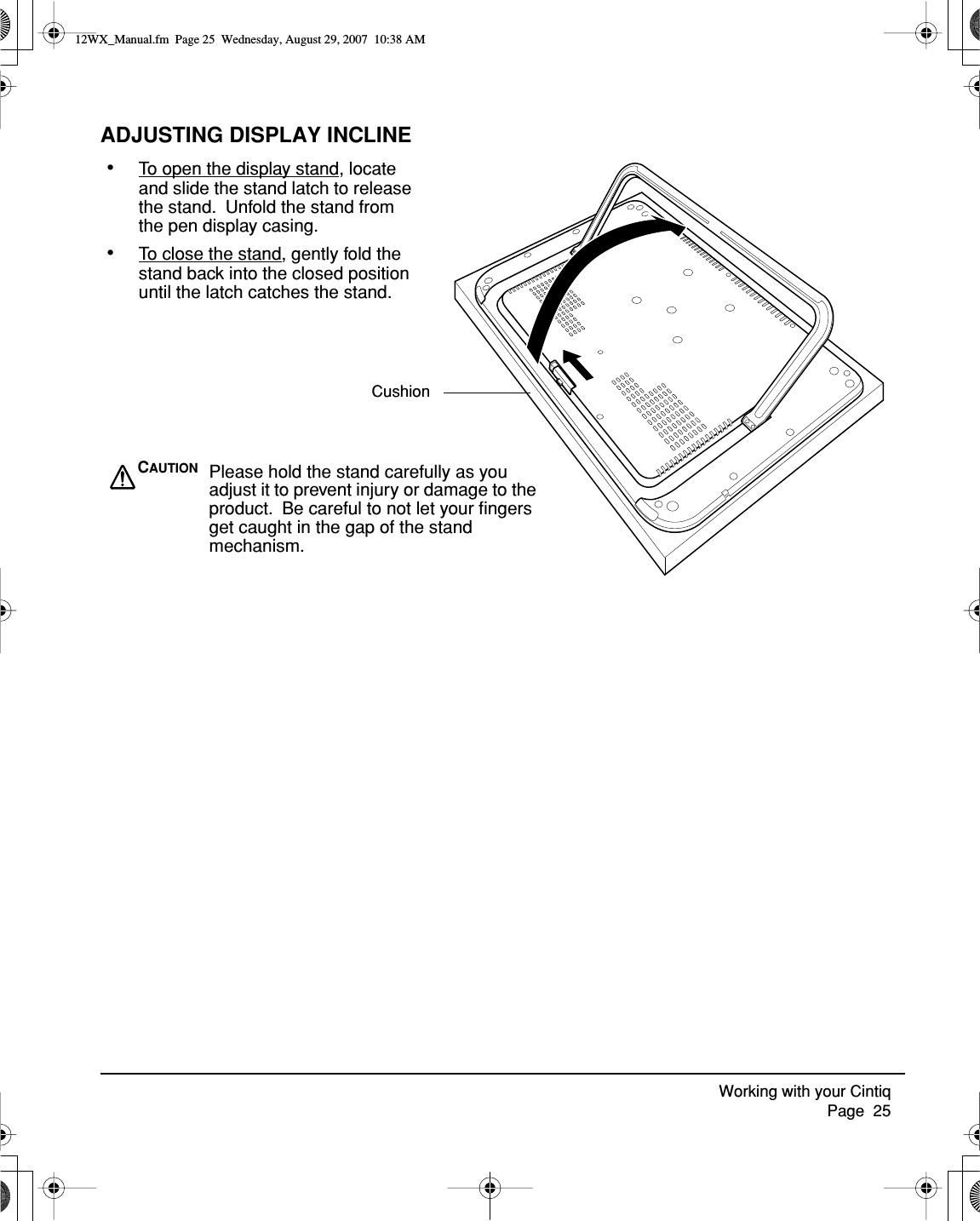 Working with your Cintiq     Page  25ADJUSTING DISPLAY INCLINE•To open the display stand, locate and slide the stand latch to release the stand.  Unfold the stand from the pen display casing.•To close the stand, gently fold the stand back into the closed position until the latch catches the stand.CAUTION Please hold the stand carefully as you adjust it to prevent injury or damage to the product.  Be careful to not let your ﬁngers get caught in the gap of the stand mechanism.Cushion12WX_Manual.fm  Page 25  Wednesday, August 29, 2007  10:38 AM