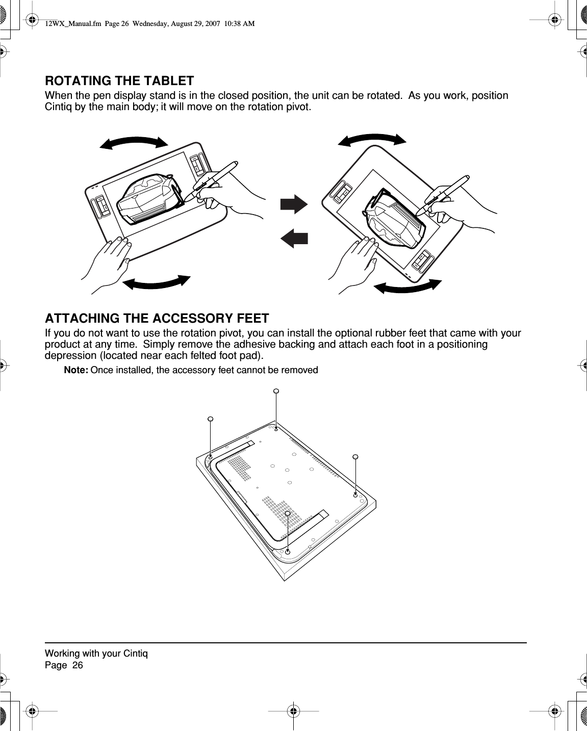 Working with your CintiqPage  26ROTATING THE TABLETWhen the pen display stand is in the closed position, the unit can be rotated.  As you work, position Cintiq by the main body; it will move on the rotation pivot.ATTACHING THE ACCESSORY FEETIf you do not want to use the rotation pivot, you can install the optional rubber feet that came with your product at any time.  Simply remove the adhesive backing and attach each foot in a positioning depression (located near each felted foot pad).Note: Once installed, the accessory feet cannot be removed12WX_Manual.fm  Page 26  Wednesday, August 29, 2007  10:38 AM