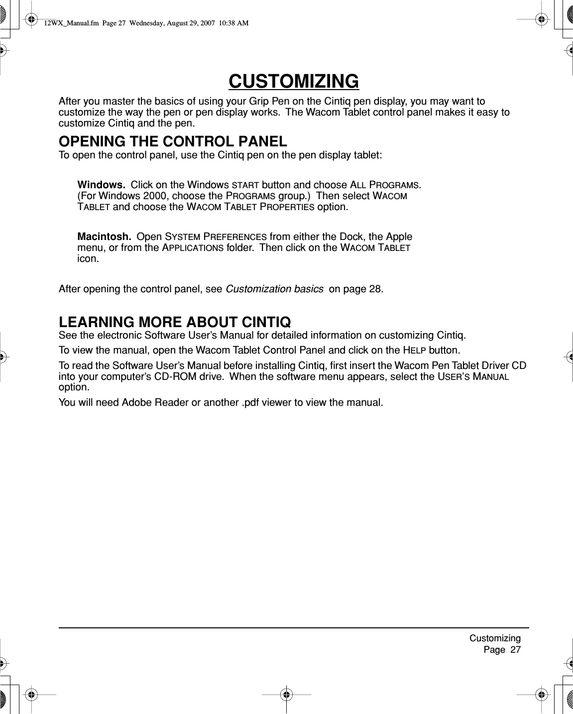 Customizing     Page  27CUSTOMIZINGAfter you master the basics of using your Grip Pen on the Cintiq pen display, you may want to customize the way the pen or pen display works.  The Wacom Tablet control panel makes it easy to customize Cintiq and the pen.OPENING THE CONTROL PANELTo open the control panel, use the Cintiq pen on the pen display tablet:Windows.  Click on the Windows START button and choose ALL PROGRAMS. (For Windows 2000, choose the PROGRAMS group.)  Then select WACOM TABLET and choose the WACOM TABLET PROPERTIES option.Macintosh.  Open SYSTEM PREFERENCES from either the Dock, the Apple menu, or from the APPLICATIONS folder.  Then click on the WACOM TABLET icon.After opening the control panel, see Customization basics  on page 28.LEARNING MORE ABOUT CINTIQSee the electronic Software User’s Manual for detailed information on customizing Cintiq.To view the manual, open the Wacom Tablet Control Panel and click on the HELP button.To read the Software User’s Manual before installing Cintiq, ﬁrst insert the Wacom Pen Tablet Driver CD into your computer’s CD-ROM drive.  When the software menu appears, select the USER’S MANUAL option.You will need Adobe Reader or another .pdf viewer to view the manual.12WX_Manual.fm  Page 27  Wednesday, August 29, 2007  10:38 AM