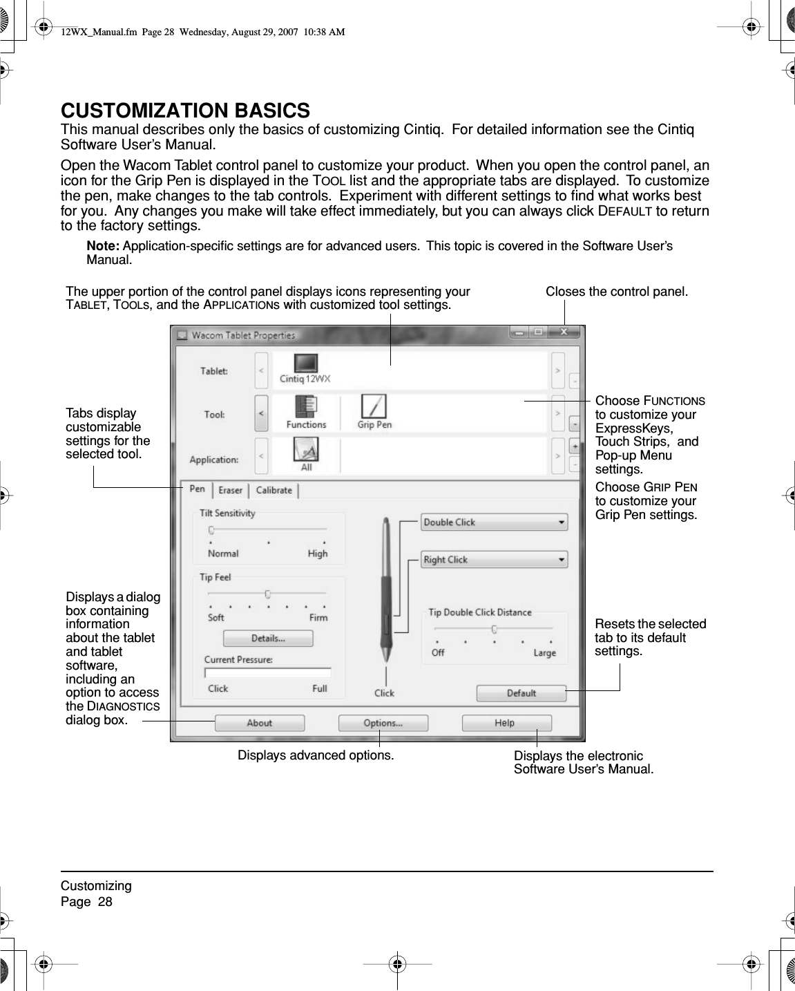 CustomizingPage  28CUSTOMIZATION BASICSThis manual describes only the basics of customizing Cintiq.  For detailed information see the Cintiq Software User’s Manual.Open the Wacom Tablet control panel to customize your product.  When you open the control panel, an icon for the Grip Pen is displayed in the TOOL list and the appropriate tabs are displayed.  To customize the pen, make changes to the tab controls.  Experiment with different settings to ﬁnd what works best for you.  Any changes you make will take effect immediately, but you can always click DEFAULT to return to the factory settings.Note: Application-speciﬁc settings are for advanced users.  This topic is covered in the Software User’s Manual.Displays the electronic Software User’s Manual.Closes the control panel.Displays a dialog box containing information about the tablet and tablet software, including an option to access the DIAGNOSTICS dialog box.Choose FUNCTIONS to customize your ExpressKeys, Touch Strips,  and Pop-up Menu settings.Choose GRIP PEN to customize your Grip Pen settings.The upper portion of the control panel displays icons representing your TABLET, TOOLs, and the APPLICATIONs with customized tool settings.Tabs display customizable settings for the selected tool.Displays advanced options.Resets the selected tab to its default settings.12WX_Manual.fm  Page 28  Wednesday, August 29, 2007  10:38 AM