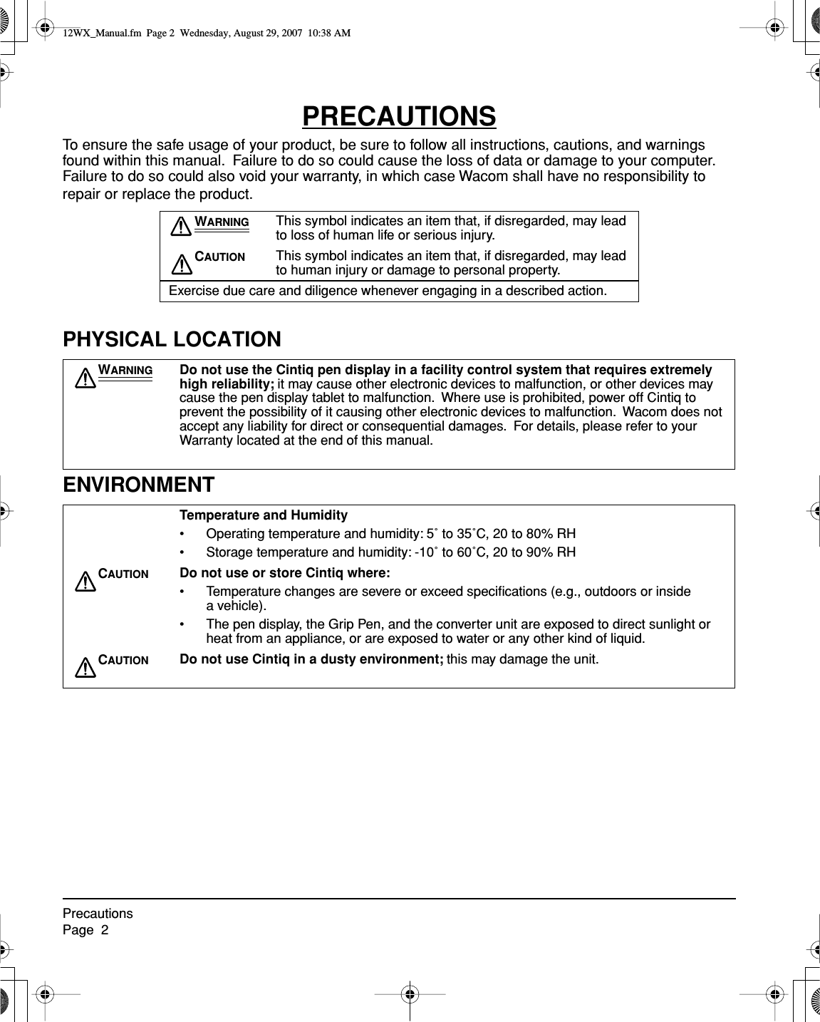  PrecautionsPage  2 PRECAUTIONS To ensure the safe usage of your product, be sure to follow all instructions, cautions, and warnings found within this manual.  Failure to do so could cause the loss of data or damage to your computer.  Failure to do so could also void your warranty, in which case Wacom shall have no responsibility to repair or replace the product. PHYSICAL LOCATIONENVIRONMENT W ARNING This symbol indicates an item that, if disregarded, may lead to loss of human life or serious injury. C AUTION This symbol indicates an item that, if disregarded, may lead to human injury or damage to personal property.Exercise due care and diligence whenever engaging in a described action. W ARNING Do not use the Cintiq pen display in a facility control system that requires extremely high reliability;  it may cause other electronic devices to malfunction, or other devices may cause the pen display tablet to malfunction.  Where use is prohibited, power off Cintiq to prevent the possibility of it causing other electronic devices to malfunction.  Wacom does not accept any liability for direct or consequential damages.  For details, please refer to your Warranty located at the end of this manual. Temperature and Humidity • Operating temperature and humidity: 5˚ to 35˚C, 20 to 80% RH• Storage temperature and humidity: -10˚ to 60˚C, 20 to 90% RH C AUTION Do not use or store Cintiq where: • Temperature changes are severe or exceed speciﬁcations (e.g., outdoors or inside a vehicle).• The pen display, the Grip Pen, and the converter unit are exposed to direct sunlight or heat from an appliance, or are exposed to water or any other kind of liquid. C AUTION Do not use Cintiq in a dusty environment;  this may damage the unit. 12WX_Manual.fm  Page 2  Wednesday, August 29, 2007  10:38 AM