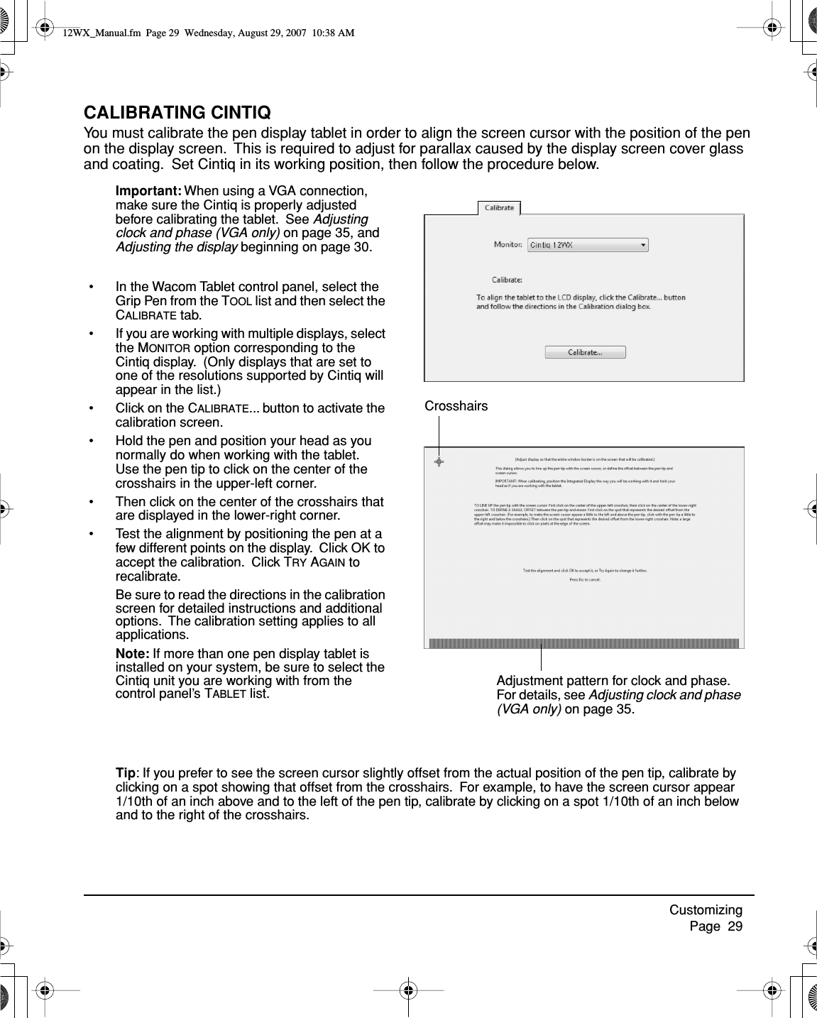 Customizing     Page  29CALIBRATING CINTIQYou must calibrate the pen display tablet in order to align the screen cursor with the position of the pen on the display screen.  This is required to adjust for parallax caused by the display screen cover glass and coating.  Set Cintiq in its working position, then follow the procedure below. Important: When using a VGA connection, make sure the Cintiq is properly adjusted before calibrating the tablet.  See Adjusting clock and phase (VGA only) on page 35, and Adjusting the display beginning on page 30.• In the Wacom Tablet control panel, select the Grip Pen from the TOOL list and then select the CALIBRATE tab.• If you are working with multiple displays, select the MONITOR option corresponding to the Cintiq display.  (Only displays that are set to one of the resolutions supported by Cintiq will appear in the list.)• Click on the CALIBRATE... button to activate the calibration screen.• Hold the pen and position your head as you normally do when working with the tablet.  Use the pen tip to click on the center of the crosshairs in the upper-left corner.• Then click on the center of the crosshairs that are displayed in the lower-right corner.• Test the alignment by positioning the pen at a few different points on the display.  Click OK to accept the calibration.  Click TRY AGAIN to recalibrate.Be sure to read the directions in the calibration screen for detailed instructions and additional options.  The calibration setting applies to all applications.Note: If more than one pen display tablet is installed on your system, be sure to select the Cintiq unit you are working with from the control panel’s TABLET list.CrosshairsAdjustment pattern for clock and phase.  For details, see Adjusting clock and phase (VGA only) on page 35.Tip: If you prefer to see the screen cursor slightly offset from the actual position of the pen tip, calibrate by clicking on a spot showing that offset from the crosshairs.  For example, to have the screen cursor appear 1/10th of an inch above and to the left of the pen tip, calibrate by clicking on a spot 1/10th of an inch below and to the right of the crosshairs.12WX_Manual.fm  Page 29  Wednesday, August 29, 2007  10:38 AM