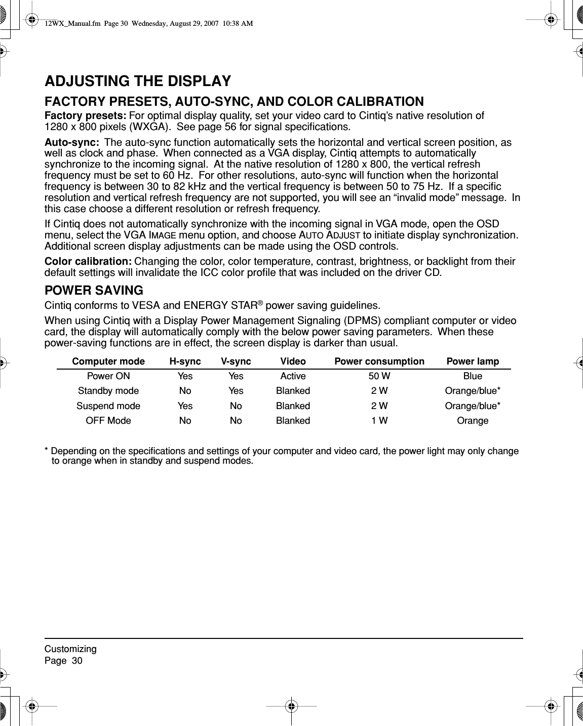 CustomizingPage  30ADJUSTING THE DISPLAYFACTORY PRESETS, AUTO-SYNC, AND COLOR CALIBRATIONFactory presets: For optimal display quality, set your video card to Cintiq’s native resolution of 1280 x 800 pixels (WXGA).  See page 56 for signal speciﬁcations.Auto-sync:  The auto-sync function automatically sets the horizontal and vertical screen position, as well as clock and phase.  When connected as a VGA display, Cintiq attempts to automatically synchronize to the incoming signal.  At the native resolution of 1280 x 800, the vertical refresh frequency must be set to 60 Hz.  For other resolutions, auto-sync will function when the horizontal frequency is between 30 to 82 kHz and the vertical frequency is between 50 to 75 Hz.  If a speciﬁc resolution and vertical refresh frequency are not supported, you will see an “invalid mode” message.  In this case choose a different resolution or refresh frequency.If Cintiq does not automatically synchronize with the incoming signal in VGA mode, open the OSD menu, select the VGA IMAGE menu option, and choose AUTO ADJUST to initiate display synchronization.  Additional screen display adjustments can be made using the OSD controls.Color calibration: Changing the color, color temperature, contrast, brightness, or backlight from their default settings will invalidate the ICC color proﬁle that was included on the driver CD.POWER SAVINGCintiq conforms to VESA and ENERGY STAR® power saving guidelines.When using Cintiq with a Display Power Management Signaling (DPMS) compliant computer or video card, the display will automatically comply with the below power saving parameters.  When these power-saving functions are in effect, the screen display is darker than usual.  * Depending on the speciﬁcations and settings of your computer and video card, the power light may only change to orange when in standby and suspend modes.Computer mode H-sync V-sync Video Power consumption Power lampPower ON Yes Yes Active 50 W  BlueStandby mode No Yes Blanked 2 W Orange/blue*Suspend mode Yes No Blanked 2 W Orange/blue*OFF Mode No No Blanked 1 W Orange12WX_Manual.fm  Page 30  Wednesday, August 29, 2007  10:38 AM