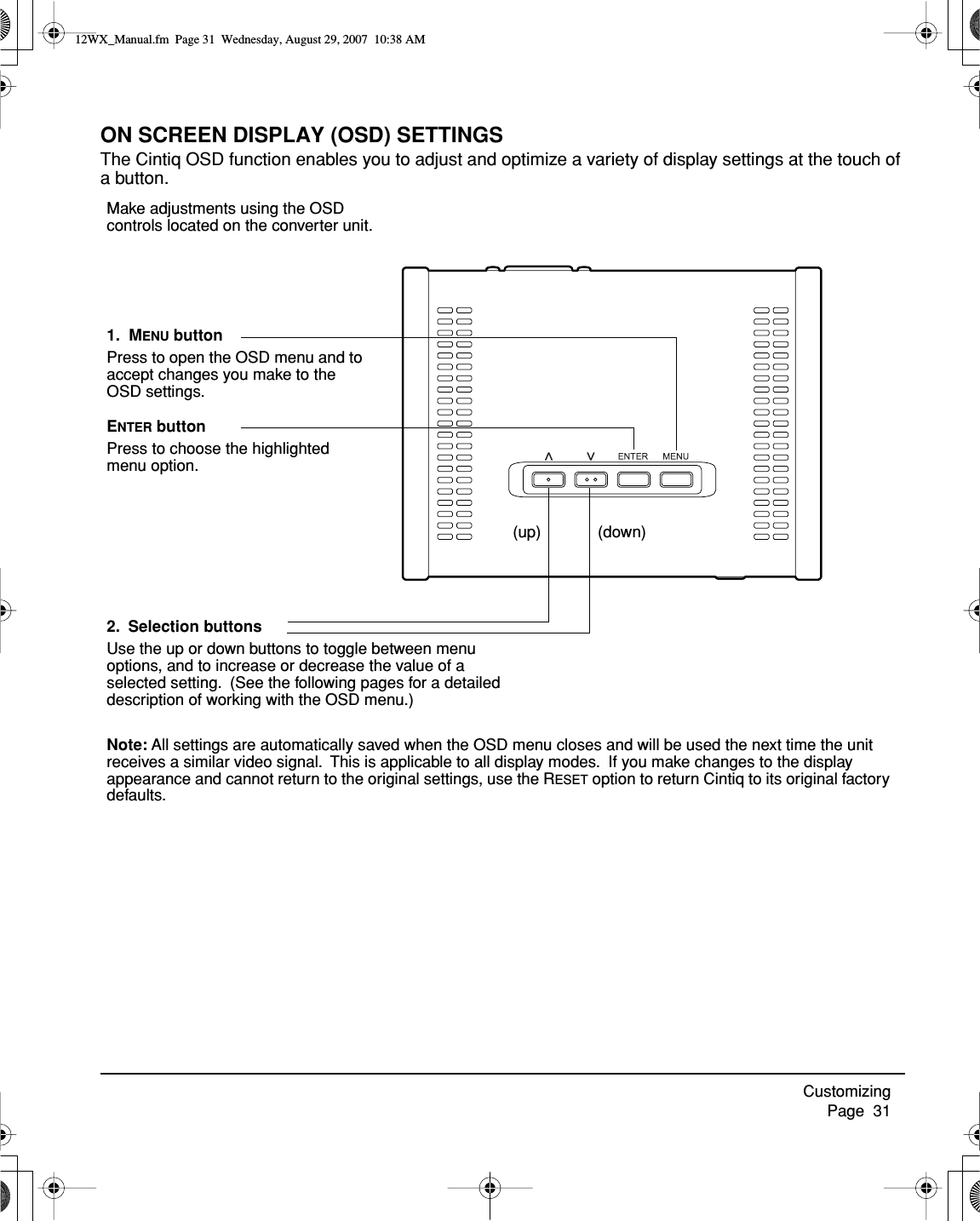 Customizing     Page  31ON SCREEN DISPLAY (OSD) SETTINGSThe Cintiq OSD function enables you to adjust and optimize a variety of display settings at the touch of a button.2.  Selection buttonsUse the up or down buttons to toggle between menu options, and to increase or decrease the value of a selected setting.  (See the following pages for a detailed description of working with the OSD menu.)(up) (down)ENTER buttonPress to choose the highlighted menu option.Note: All settings are automatically saved when the OSD menu closes and will be used the next time the unit receives a similar video signal.  This is applicable to all display modes.  If you make changes to the display appearance and cannot return to the original settings, use the RESET option to return Cintiq to its original factory defaults.Make adjustments using the OSD controls located on the converter unit.1.  MENU buttonPress to open the OSD menu and to accept changes you make to the OSD settings.12WX_Manual.fm  Page 31  Wednesday, August 29, 2007  10:38 AM