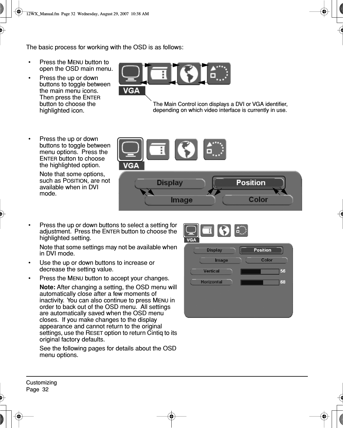 CustomizingPage  32The basic process for working with the OSD is as follows:• Press the MENU button to open the OSD main menu.• Press the up or down buttons to toggle between the main menu icons.  Then press the ENTER button to choose the highlighted icon.The Main Control icon displays a DVI or VGA identiﬁer, depending on which video interface is currently in use.• Press the up or down buttons to toggle between menu options.  Press the ENTER button to choose the highlighted option.Note that some options, such as POSITION, are not available when in DVI mode.• Press the up or down buttons to select a setting for adjustment.  Press the ENTER button to choose the highlighted setting.Note that some settings may not be available when in DVI mode.• Use the up or down buttons to increase or decrease the setting value.• Press the MENU button to accept your changes.Note: After changing a setting, the OSD menu will automatically close after a few moments of inactivity.  You can also continue to press MENU in order to back out of the OSD menu.  All settings are automatically saved when the OSD menu closes.  If you make changes to the display appearance and cannot return to the original settings, use the RESET option to return Cintiq to its original factory defaults.See the following pages for details about the OSD menu options.12WX_Manual.fm  Page 32  Wednesday, August 29, 2007  10:38 AM