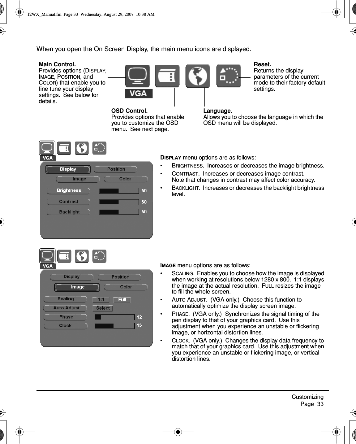 Customizing     Page  33When you open the On Screen Display, the main menu icons are displayed.Language.  Allows you to choose the language in which the OSD menu will be displayed.DISPLAY menu options are as follows:•BRIGHTNESS.  Increases or decreases the image brightness.•CONTRAST.  Increases or decreases image contrast.  Note that changes in contrast may affect color accuracy.•BACKLIGHT.  Increases or decreases the backlight brightness level.Main Control.  Provides options (DISPLAY, IMAGE, POSITION, and COLOR) that enable you to ﬁne tune your display settings.  See below for details.Reset.  Returns the display parameters of the current mode to their factory default settings.OSD Control.  Provides options that enable you to customize the OSD menu.  See next page.IMAGE menu options are as follows:•SCALING.  Enables you to choose how the image is displayed when working at resolutions below 1280 x 800.  1:1 displays the image at the actual resolution.  FULL resizes the image to ﬁll the whole screen.•AUTO ADJUST.  (VGA only.)  Choose this function to automatically optimize the display screen image.•PHASE.  (VGA only.)  Synchronizes the signal timing of the pen display to that of your graphics card.  Use this adjustment when you experience an unstable or ﬂickering image, or horizontal distortion lines.•CLOCK.  (VGA only.)  Changes the display data frequency to match that of your graphics card.  Use this adjustment when you experience an unstable or ﬂickering image, or vertical distortion lines.12WX_Manual.fm  Page 33  Wednesday, August 29, 2007  10:38 AM