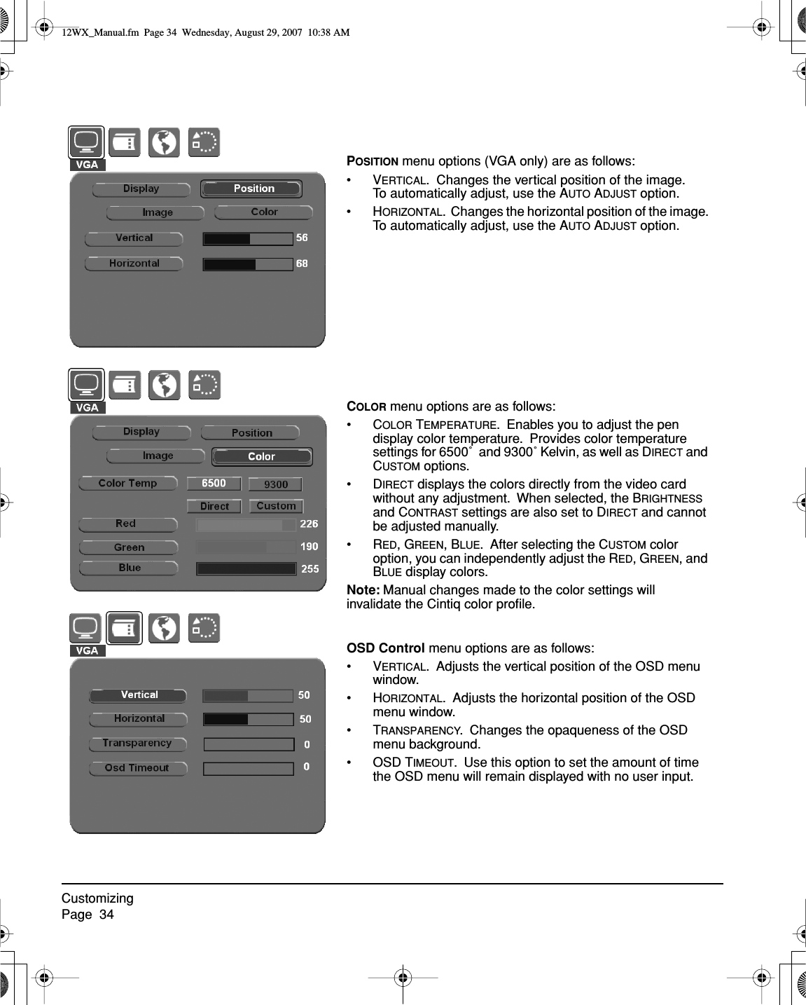 CustomizingPage  34COLOR menu options are as follows:•COLOR TEMPERATURE.  Enables you to adjust the pen display color temperature.  Provides color temperature settings for 6500˚  and 9300˚ Kelvin, as well as DIRECT and CUSTOM options.•DIRECT displays the colors directly from the video card without any adjustment.  When selected, the BRIGHTNESS and CONTRAST settings are also set to DIRECT and cannot be adjusted manually.•RED, GREEN, BLUE.  After selecting the CUSTOM color option, you can independently adjust the RED, GREEN, and BLUE display colors.Note: Manual changes made to the color settings will invalidate the Cintiq color proﬁle.OSD Control menu options are as follows:•VERTICAL.  Adjusts the vertical position of the OSD menu window.•HORIZONTAL.  Adjusts the horizontal position of the OSD menu window.•TRANSPARENCY.  Changes the opaqueness of the OSD menu background.• OSD TIMEOUT.  Use this option to set the amount of time the OSD menu will remain displayed with no user input.POSITION menu options (VGA only) are as follows:•VERTICAL.  Changes the vertical position of the image.  To automatically adjust, use the AUTO ADJUST option.•HORIZONTAL.  Changes the horizontal position of the image.  To automatically adjust, use the AUTO ADJUST option.12WX_Manual.fm  Page 34  Wednesday, August 29, 2007  10:38 AM