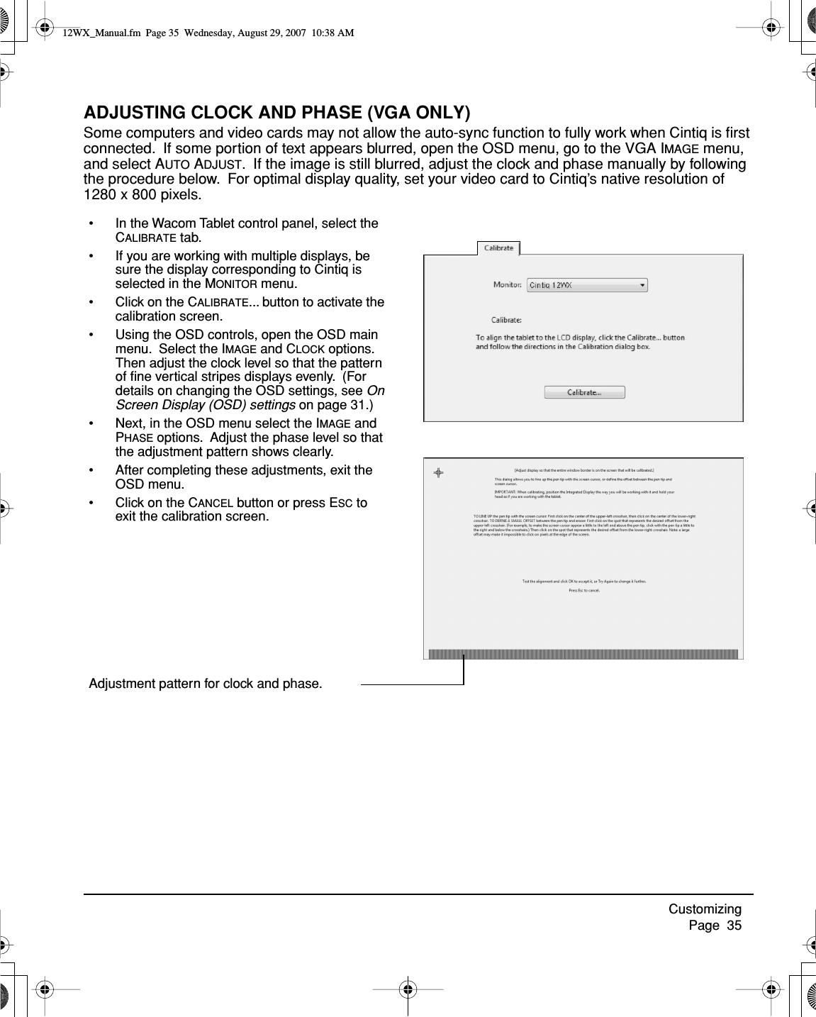 Customizing     Page  35ADJUSTING CLOCK AND PHASE (VGA ONLY)Some computers and video cards may not allow the auto-sync function to fully work when Cintiq is ﬁrst connected.  If some portion of text appears blurred, open the OSD menu, go to the VGA IMAGE menu, and select AUTO ADJUST.  If the image is still blurred, adjust the clock and phase manually by following the procedure below.  For optimal display quality, set your video card to Cintiq’s native resolution of 1280 x 800 pixels.• In the Wacom Tablet control panel, select the CALIBRATE tab.• If you are working with multiple displays, be sure the display corresponding to Cintiq is selected in the MONITOR menu.• Click on the CALIBRATE... button to activate the calibration screen.• Using the OSD controls, open the OSD main menu.  Select the IMAGE and CLOCK options.  Then adjust the clock level so that the pattern of ﬁne vertical stripes displays evenly.  (For details on changing the OSD settings, see On Screen Display (OSD) settings on page 31.)• Next, in the OSD menu select the IMAGE and PHASE options.  Adjust the phase level so that the adjustment pattern shows clearly.• After completing these adjustments, exit the OSD menu.• Click on the CANCEL button or press ESC to exit the calibration screen.Adjustment pattern for clock and phase.12WX_Manual.fm  Page 35  Wednesday, August 29, 2007  10:38 AM