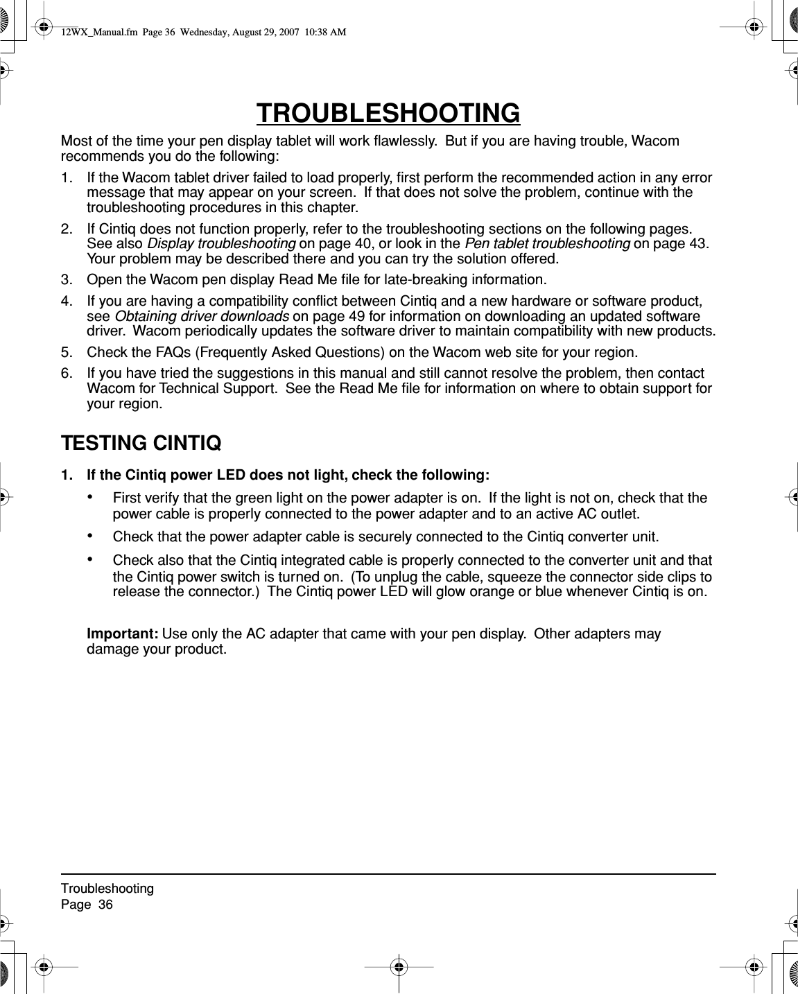 TroubleshootingPage  36TROUBLESHOOTINGMost of the time your pen display tablet will work ﬂawlessly.  But if you are having trouble, Wacom recommends you do the following:1. If the Wacom tablet driver failed to load properly, ﬁrst perform the recommended action in any error message that may appear on your screen.  If that does not solve the problem, continue with the troubleshooting procedures in this chapter.2. If Cintiq does not function properly, refer to the troubleshooting sections on the following pages.  See also Display troubleshooting on page 40, or look in the Pen tablet troubleshooting on page 43.  Your problem may be described there and you can try the solution offered.3. Open the Wacom pen display Read Me ﬁle for late-breaking information.4. If you are having a compatibility conﬂict between Cintiq and a new hardware or software product, see Obtaining driver downloads on page 49 for information on downloading an updated software driver.  Wacom periodically updates the software driver to maintain compatibility with new products.5. Check the FAQs (Frequently Asked Questions) on the Wacom web site for your region.6. If you have tried the suggestions in this manual and still cannot resolve the problem, then contact Wacom for Technical Support.  See the Read Me ﬁle for information on where to obtain support for your region.TESTING CINTIQ1. If the Cintiq power LED does not light, check the following:•First verify that the green light on the power adapter is on.  If the light is not on, check that the power cable is properly connected to the power adapter and to an active AC outlet.•Check that the power adapter cable is securely connected to the Cintiq converter unit.•Check also that the Cintiq integrated cable is properly connected to the converter unit and that the Cintiq power switch is turned on.  (To unplug the cable, squeeze the connector side clips to release the connector.)  The Cintiq power LED will glow orange or blue whenever Cintiq is on.Important: Use only the AC adapter that came with your pen display.  Other adapters may damage your product.12WX_Manual.fm  Page 36  Wednesday, August 29, 2007  10:38 AM