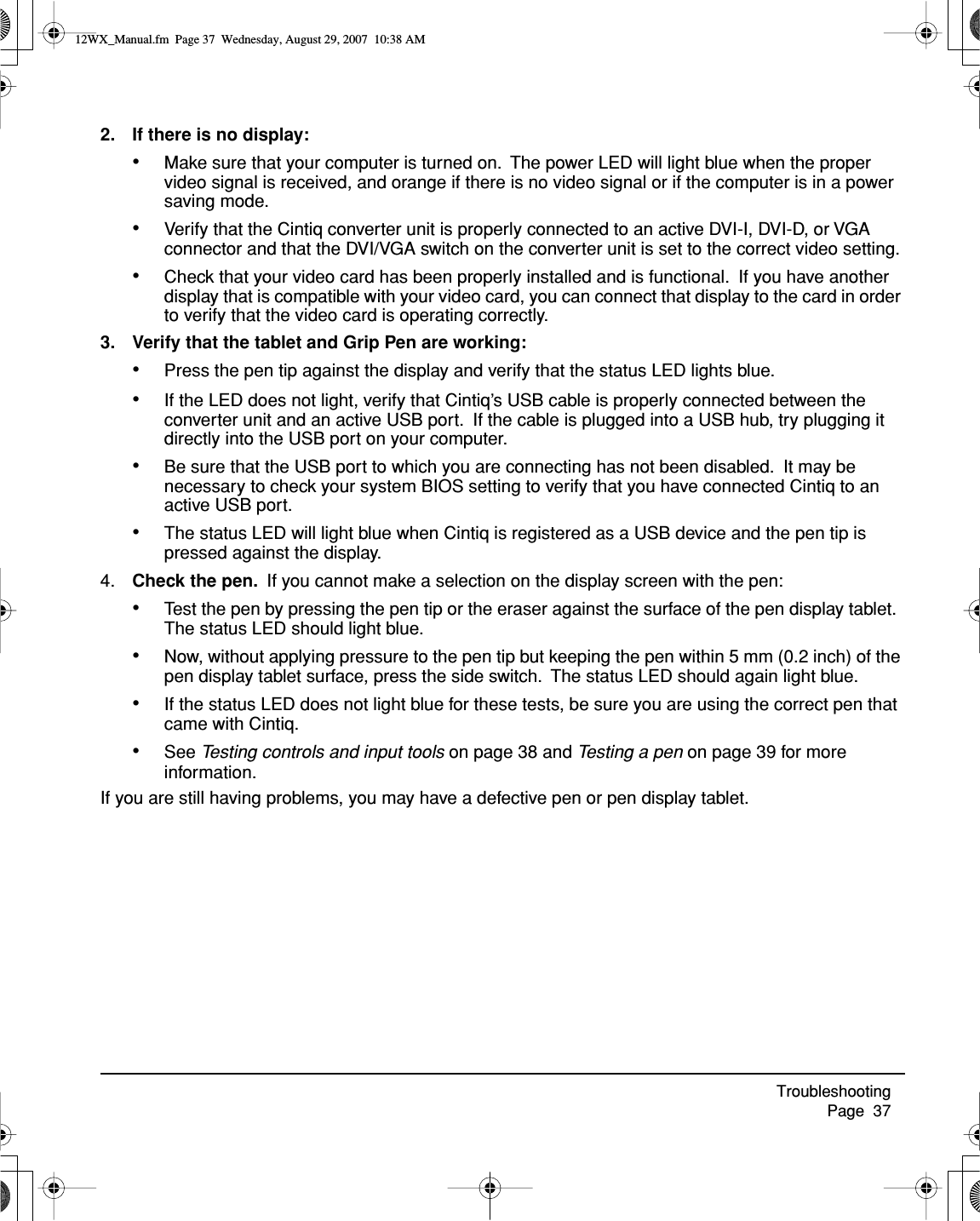 Troubleshooting     Page  372. If there is no display:•Make sure that your computer is turned on.  The power LED will light blue when the proper video signal is received, and orange if there is no video signal or if the computer is in a power saving mode.•Verify that the Cintiq converter unit is properly connected to an active DVI-I, DVI-D, or VGA connector and that the DVI/VGA switch on the converter unit is set to the correct video setting.•Check that your video card has been properly installed and is functional.  If you have another display that is compatible with your video card, you can connect that display to the card in order to verify that the video card is operating correctly.3. Verify that the tablet and Grip Pen are working:•Press the pen tip against the display and verify that the status LED lights blue.•If the LED does not light, verify that Cintiq’s USB cable is properly connected between the converter unit and an active USB port.  If the cable is plugged into a USB hub, try plugging it directly into the USB port on your computer.•Be sure that the USB port to which you are connecting has not been disabled.  It may be necessary to check your system BIOS setting to verify that you have connected Cintiq to an active USB port.•The status LED will light blue when Cintiq is registered as a USB device and the pen tip is pressed against the display.4. Check the pen.  If you cannot make a selection on the display screen with the pen:•Test the pen by pressing the pen tip or the eraser against the surface of the pen display tablet.  The status LED should light blue.•Now, without applying pressure to the pen tip but keeping the pen within 5 mm (0.2 inch) of the pen display tablet surface, press the side switch.  The status LED should again light blue.•If the status LED does not light blue for these tests, be sure you are using the correct pen that came with Cintiq.•See Testing controls and input tools on page 38 and Testing a pen on page 39 for more information.If you are still having problems, you may have a defective pen or pen display tablet.12WX_Manual.fm  Page 37  Wednesday, August 29, 2007  10:38 AM