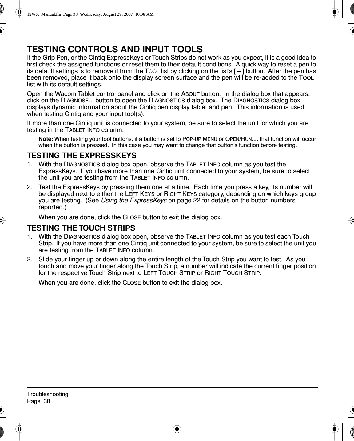 TroubleshootingPage  38TESTING CONTROLS AND INPUT TOOLSIf the Grip Pen, or the Cintiq ExpressKeys or Touch Strips do not work as you expect, it is a good idea to ﬁrst check the assigned functions or reset them to their default conditions.  A quick way to reset a pen to its default settings is to remove it from the TOOL list by clicking on the list’s [ – ] button.  After the pen has been removed, place it back onto the display screen surface and the pen will be re-added to the TOOL list with its default settings.Open the Wacom Tablet control panel and click on the ABOUT button.  In the dialog box that appears, click on the DIAGNOSE... button to open the DIAGNOSTICS dialog box.  The DIAGNOSTICS dialog box displays dynamic information about the Cintiq pen display tablet and pen.  This information is used when testing Cintiq and your input tool(s).If more than one Cintiq unit is connected to your system, be sure to select the unit for which you are testing in the TABLET INFO column.Note: When testing your tool buttons, if a button is set to POP-UP MENU or OPEN/RUN..., that function will occur when the button is pressed.  In this case you may want to change that button’s function before testing.TESTING THE EXPRESSKEYS1. With the DIAGNOSTICS dialog box open, observe the TABLET INFO column as you test the ExpressKeys.  If you have more than one Cintiq unit connected to your system, be sure to select the unit you are testing from the TABLET INFO column.2. Test the ExpressKeys by pressing them one at a time.  Each time you press a key, its number will be displayed next to either the LEFT KEYS or RIGHT KEYS category, depending on which keys group you are testing.  (See Using the ExpressKeys on page 22 for details on the button numbers reported.)When you are done, click the CLOSE button to exit the dialog box.TESTING THE TOUCH STRIPS1. With the DIAGNOSTICS dialog box open, observe the TABLET INFO column as you test each Touch Strip.  If you have more than one Cintiq unit connected to your system, be sure to select the unit you are testing from the TABLET INFO column.2. Slide your ﬁnger up or down along the entire length of the Touch Strip you want to test.  As you touch and move your ﬁnger along the Touch Strip, a number will indicate the current ﬁnger position for the respective Touch Strip next to LEFT TOUCH STRIP or RIGHT TOUCH STRIP.When you are done, click the CLOSE button to exit the dialog box.12WX_Manual.fm  Page 38  Wednesday, August 29, 2007  10:38 AM