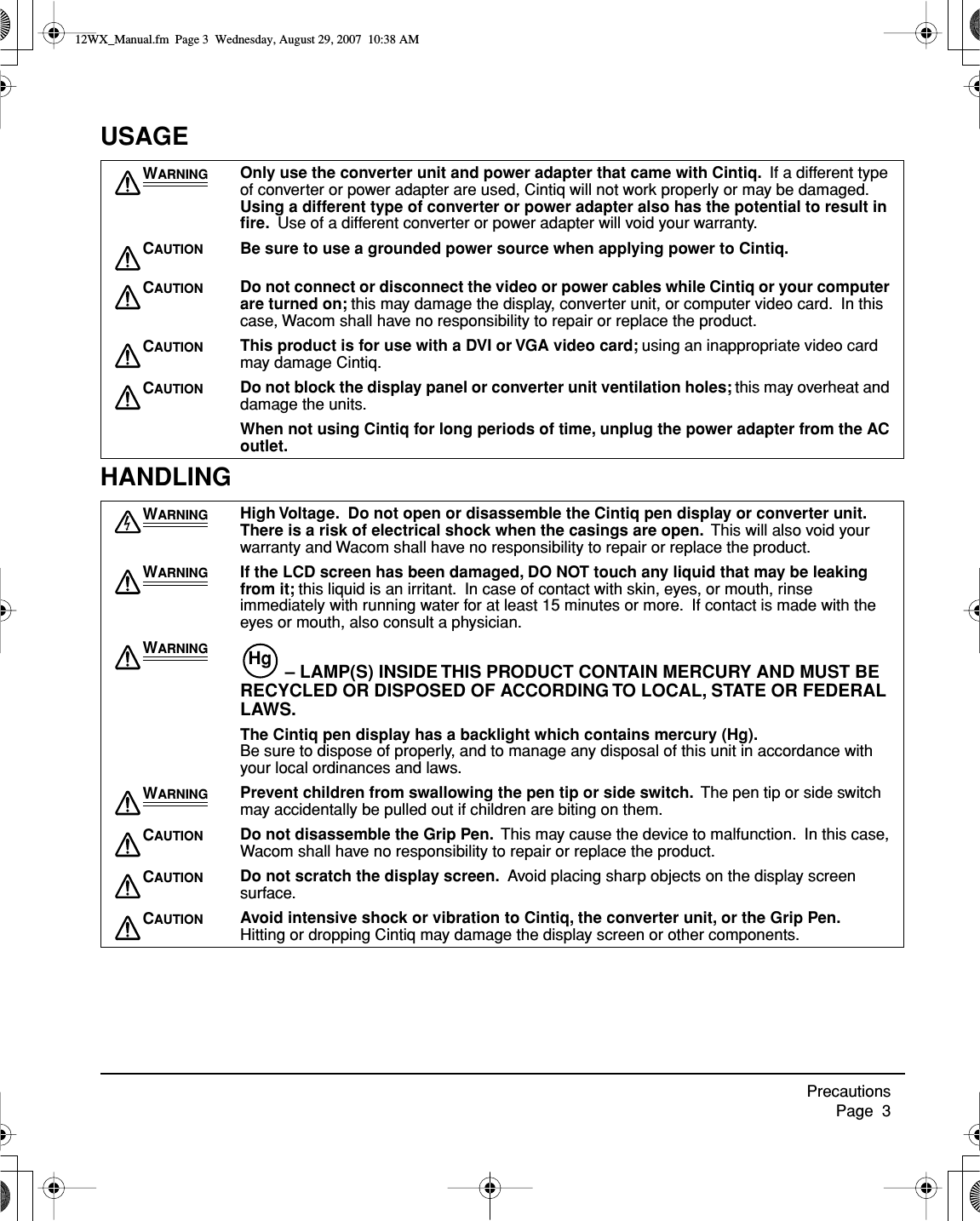  Precautions     Page  3 USAGEHANDLING W ARNING Only use the converter unit and power adapter that came with Cintiq.   If a different type of converter or power adapter are used, Cintiq will not work properly or may be damaged.   Using a different type of converter or power adapter also has the potential to result in ﬁre.   Use of a different converter or power adapter will void your warranty. C AUTION Be sure to use a grounded power source when applying power to Cintiq.C AUTION Do not connect or disconnect the video or power cables while Cintiq or your computer are turned on;  this may damage the display, converter unit, or computer video card.  In this case, Wacom shall have no responsibility to repair or replace the product. C AUTION This product is for use with a DVI or VGA video card;  using an inappropriate video card may damage Cintiq. C AUTION Do not block the display panel or converter unit ventilation holes;  this may overheat and damage the units. When not using Cintiq for long periods of time, unplug the power adapter from the AC outlet.W ARNING High Voltage.  Do not open or disassemble the Cintiq pen display or converter unit.  There is a risk of electrical shock when the casings are open.   This will also void your warranty and Wacom shall have no responsibility to repair or replace the product. W ARNING If the LCD screen has been damaged, DO NOT touch any liquid that may be leaking from it;  this liquid is an irritant.  In case of contact with skin, eyes, or mouth, rinse immediately with running water for at least 15 minutes or more.  If contact is made with the eyes or mouth, also consult a physician. W ARNING  – LAMP(S) INSIDE THIS PRODUCT CONTAIN MERCURY AND MUST BE RECYCLED OR DISPOSED OF ACCORDING TO LOCAL, STATE OR FEDERAL LAWS. The Cintiq pen display has a backlight which contains mercury (Hg).   Be sure to dispose of properly, and to manage any disposal of this unit in accordance with your local ordinances and laws. W ARNING Prevent children from swallowing the pen tip or side switch.   The pen tip or side switch may accidentally be pulled out if children are biting on them. C AUTION Do not disassemble the Grip Pen.   This may cause the device to malfunction.  In this case, Wacom shall have no responsibility to repair or replace the product. C AUTION Do not scratch the display screen.   Avoid placing sharp objects on the display screen surface. C AUTION Avoid intensive shock or vibration to Cintiq, the converter unit, or the Grip Pen.   Hitting or dropping Cintiq may damage the display screen or other components.Hg 12WX_Manual.fm  Page 3  Wednesday, August 29, 2007  10:38 AM