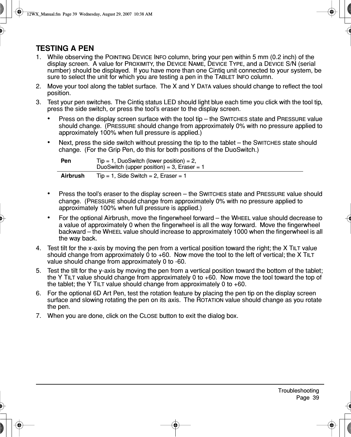 Troubleshooting     Page  39TESTING A PEN1. While observing the POINTING DEVICE INFO column, bring your pen within 5 mm (0.2 inch) of the display screen.  A value for PROXIMITY, the DEVICE NAME, DEVICE TYPE, and a DEVICE S/N (serial number) should be displayed.  If you have more than one Cintiq unit connected to your system, be sure to select the unit for which you are testing a pen in the TABLET INFO column.2. Move your tool along the tablet surface.  The X and Y DATA values should change to reﬂect the tool position.3. Test your pen switches.  The Cintiq status LED should light blue each time you click with the tool tip, press the side switch, or press the tool’s eraser to the display screen.•Press on the display screen surface with the tool tip – the SWITCHES state and PRESSURE value should change.  (PRESSURE should change from approximately 0% with no pressure applied to approximately 100% when full pressure is applied.)•Next, press the side switch without pressing the tip to the tablet – the SWITCHES state should change.  (For the Grip Pen, do this for both positions of the DuoSwitch.)•Press the tool’s eraser to the display screen – the SWITCHES state and PRESSURE value should change.  (PRESSURE should change from approximately 0% with no pressure applied to approximately 100% when full pressure is applied.)•For the optional Airbrush, move the ﬁngerwheel forward – the WHEEL value should decrease to a value of approximately 0 when the ﬁngerwheel is all the way forward.  Move the ﬁngerwheel backward – the WHEEL value should increase to approximately 1000 when the ﬁngerwheel is all the way back.4. Test tilt for the x-axis by moving the pen from a vertical position toward the right; the X TILT value should change from approximately 0 to +60.  Now move the tool to the left of vertical; the X TILT value should change from approximately 0 to -60.5. Test the tilt for the y-axis by moving the pen from a vertical position toward the bottom of the tablet; the Y TILT value should change from approximately 0 to +60.  Now move the tool toward the top of the tablet; the Y TILT value should change from approximately 0 to +60.6. For the optional 6D Art Pen, test the rotation feature by placing the pen tip on the display screen surface and slowing rotating the pen on its axis.  The ROTATION value should change as you rotate the pen.7. When you are done, click on the CLOSE button to exit the dialog box.Pen Tip = 1, DuoSwitch (lower position) = 2, DuoSwitch (upper position) = 3, Eraser = 1Airbrush Tip = 1, Side Switch = 2, Eraser = 112WX_Manual.fm  Page 39  Wednesday, August 29, 2007  10:38 AM