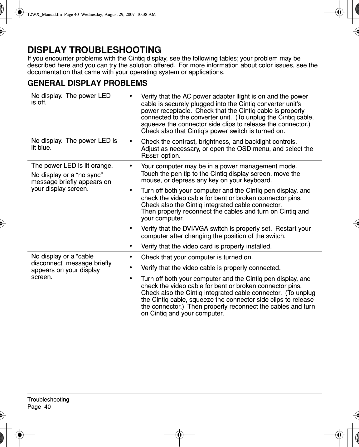 TroubleshootingPage  40DISPLAY TROUBLESHOOTINGIf you encounter problems with the Cintiq display, see the following tables; your problem may be described here and you can try the solution offered.  For more information about color issues, see the documentation that came with your operating system or applications.GENERAL DISPLAY PROBLEMSNo display.  The power LED is off. •Verify that the AC power adapter llight is on and the power cable is securely plugged into the Cintiq converter unit’s power receptacle.  Check that the Cintiq cable is properly connected to the converter unit.  (To unplug the Cintiq cable, squeeze the connector side clips to release the connector.)  Check also that Cintiq’s power switch is turned on.No display.  The power LED is lit blue. •Check the contrast, brightness, and backlight controls.  Adjust as necessary, or open the OSD menu, and select the RESET option.The power LED is lit orange.No display or a “no sync”  message brieﬂy appears on your display screen.•Your computer may be in a power management mode.  Touch the pen tip to the Cintiq display screen, move the mouse, or depress any key on your keyboard.•Turn off both your computer and the Cintiq pen display, and check the video cable for bent or broken connector pins.  Check also the Cintiq integrated cable connector.Then properly reconnect the cables and turn on Cintiq and your computer.•Verify that the DVI/VGA switch is properly set.  Restart your computer after changing the position of the switch.•Verify that the video card is properly installed.No display or a “cable disconnect” message brieﬂy appears on your display screen.•Check that your computer is turned on.•Verify that the video cable is properly connected.•Turn off both your computer and the Cintiq pen display, and check the video cable for bent or broken connector pins.  Check also the Cintiq integrated cable connector.  (To unplug the Cintiq cable, squeeze the connector side clips to release the connector.)  Then properly reconnect the cables and turn on Cintiq and your computer.12WX_Manual.fm  Page 40  Wednesday, August 29, 2007  10:38 AM