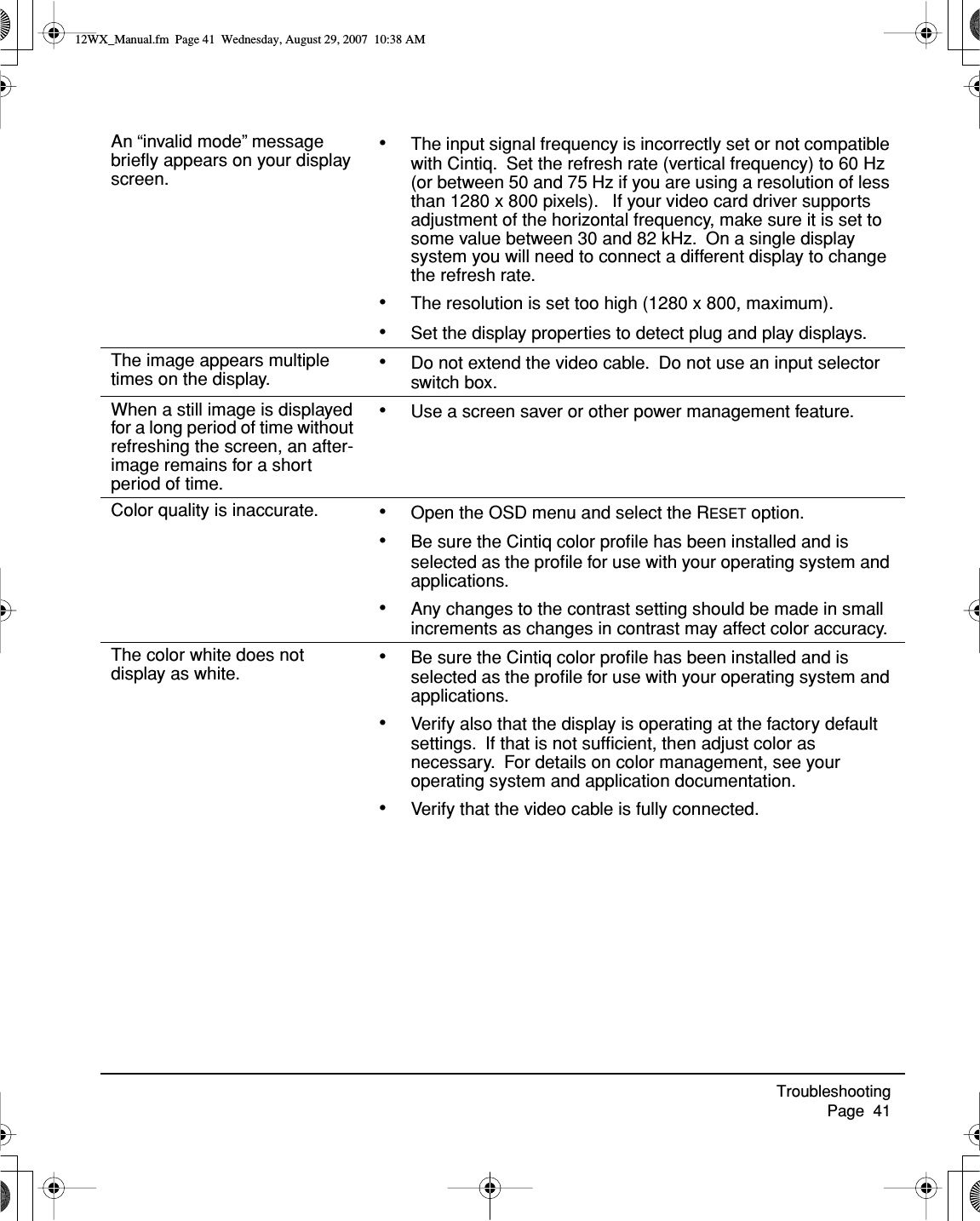 Troubleshooting     Page  41An “invalid mode” message brieﬂy appears on your display screen.•The input signal frequency is incorrectly set or not compatible with Cintiq.  Set the refresh rate (vertical frequency) to 60 Hz (or between 50 and 75 Hz if you are using a resolution of less than 1280 x 800 pixels).   If your video card driver supports adjustment of the horizontal frequency, make sure it is set to some value between 30 and 82 kHz.  On a single display system you will need to connect a different display to change the refresh rate.•The resolution is set too high (1280 x 800, maximum).•Set the display properties to detect plug and play displays.The image appears multiple times on the display. •Do not extend the video cable.  Do not use an input selector switch box.When a still image is displayed for a long period of time without refreshing the screen, an after-image remains for a short period of time.•Use a screen saver or other power management feature.Color quality is inaccurate. •Open the OSD menu and select the RESET option.•Be sure the Cintiq color proﬁle has been installed and is selected as the proﬁle for use with your operating system and applications.•Any changes to the contrast setting should be made in small increments as changes in contrast may affect color accuracy.The color white does not display as white. •Be sure the Cintiq color proﬁle has been installed and is selected as the proﬁle for use with your operating system and applications.•Verify also that the display is operating at the factory default settings.  If that is not sufﬁcient, then adjust color as necessary.  For details on color management, see your operating system and application documentation.•Verify that the video cable is fully connected.12WX_Manual.fm  Page 41  Wednesday, August 29, 2007  10:38 AM