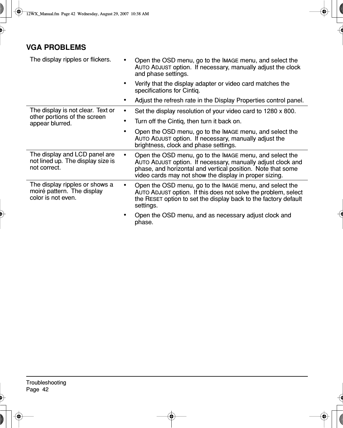 TroubleshootingPage  42VGA PROBLEMSThe display ripples or ﬂickers. •Open the OSD menu, go to the IMAGE menu, and select the AUTO ADJUST option.  If necessary, manually adjust the clock and phase settings.•Verify that the display adapter or video card matches the speciﬁcations for Cintiq.•Adjust the refresh rate in the Display Properties control panel.The display is not clear.  Text or other portions of the screen appear blurred.•Set the display resolution of your video card to 1280 x 800.•Turn off the Cintiq, then turn it back on.•Open the OSD menu, go to the IMAGE menu, and select the AUTO ADJUST option.  If necessary, manually adjust the brightness, clock and phase settings.The display and LCD panel are not lined up.  The display size is not correct.•Open the OSD menu, go to the IMAGE menu, and select the AUTO ADJUST option.  If necessary, manually adjust clock and phase, and horizontal and vertical position.  Note that some video cards may not show the display in proper sizing.The display ripples or shows a moiré pattern.  The display color is not even.•Open the OSD menu, go to the IMAGE menu, and select the AUTO ADJUST option.  If this does not solve the problem, select the RESET option to set the display back to the factory default settings.•Open the OSD menu, and as necessary adjust clock and phase.12WX_Manual.fm  Page 42  Wednesday, August 29, 2007  10:38 AM