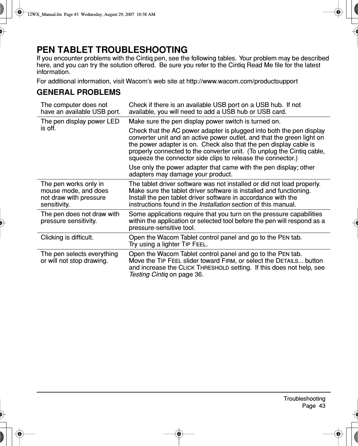 Troubleshooting     Page  43PEN TABLET TROUBLESHOOTINGIf you encounter problems with the Cintiq pen, see the following tables.  Your problem may be described here, and you can try the solution offered.  Be sure you refer to the Cintiq Read Me ﬁle for the latest information.For additional information, visit Wacom’s web site at http://www.wacom.com/productsupportGENERAL PROBLEMSThe computer does not have an available USB port.Check if there is an available USB port on a USB hub.  If not available, you will need to add a USB hub or USB card.The pen display power LED is off.Make sure the pen display power switch is turned on.Check that the AC power adapter is plugged into both the pen display converter unit and an active power outlet, and that the green light on the power adapter is on.  Check also that the pen display cable is properly connected to the converter unit.  (To unplug the Cintiq cable, squeeze the connector side clips to release the connector.)Use only the power adapter that came with the pen display; other adapters may damage your product.The pen works only in mouse mode, and does not draw with pressure sensitivity.The tablet driver software was not installed or did not load properly.   Make sure the tablet driver software is installed and functioning. Install the pen tablet driver software in accordance with the instructions found in the Installation section of this manual.The pen does not draw with pressure sensitivity.Some applications require that you turn on the pressure capabilities within the application or selected tool before the pen will respond as a pressure-sensitive tool.Clicking is difﬁcult. Open the Wacom Tablet control panel and go to the PEN tab.  Try using a lighter TIP FEEL.The pen selects everything or will not stop drawing.Open the Wacom Tablet control panel and go to the PEN tab.  Move the TIP FEEL slider toward FIRM, or select the DETAILS... button and increase the CLICK THRESHOLD setting.  If this does not help, see Testing Cintiq on page 36.12WX_Manual.fm  Page 43  Wednesday, August 29, 2007  10:38 AM