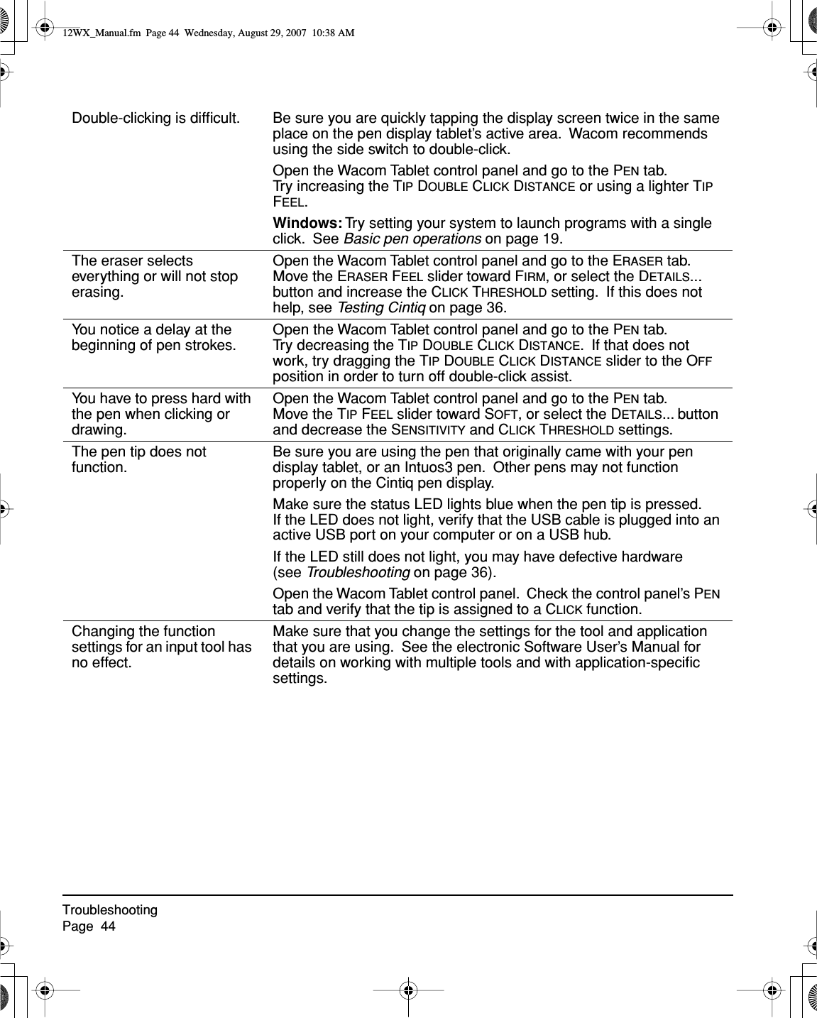 TroubleshootingPage  44Double-clicking is difﬁcult. Be sure you are quickly tapping the display screen twice in the same place on the pen display tablet’s active area.  Wacom recommends using the side switch to double-click.Open the Wacom Tablet control panel and go to the PEN tab.  Try increasing the TIP DOUBLE CLICK DISTANCE or using a lighter TIP FEEL.Windows: Try setting your system to launch programs with a single click.  See Basic pen operations on page 19.The eraser selects everything or will not stop erasing.Open the Wacom Tablet control panel and go to the ERASER tab.  Move the ERASER FEEL slider toward FIRM, or select the DETAILS... button and increase the CLICK THRESHOLD setting.  If this does not help, see Testing Cintiq on page 36.You notice a delay at the beginning of pen strokes.Open the Wacom Tablet control panel and go to the PEN tab.  Try decreasing the TIP DOUBLE CLICK DISTANCE.  If that does not work, try dragging the TIP DOUBLE CLICK DISTANCE slider to the OFF position in order to turn off double-click assist.You have to press hard with the pen when clicking or drawing.Open the Wacom Tablet control panel and go to the PEN tab.  Move the TIP FEEL slider toward SOFT, or select the DETAILS... button and decrease the SENSITIVITY and CLICK THRESHOLD settings.The pen tip does not function.Be sure you are using the pen that originally came with your pen display tablet, or an Intuos3 pen.  Other pens may not function properly on the Cintiq pen display.Make sure the status LED lights blue when the pen tip is pressed.  If the LED does not light, verify that the USB cable is plugged into an active USB port on your computer or on a USB hub.If the LED still does not light, you may have defective hardware (see Troubleshooting on page 36).Open the Wacom Tablet control panel.  Check the control panel’s PEN tab and verify that the tip is assigned to a CLICK function.Changing the function settings for an input tool has no effect.Make sure that you change the settings for the tool and application that you are using.  See the electronic Software User’s Manual for details on working with multiple tools and with application-speciﬁc settings.12WX_Manual.fm  Page 44  Wednesday, August 29, 2007  10:38 AM