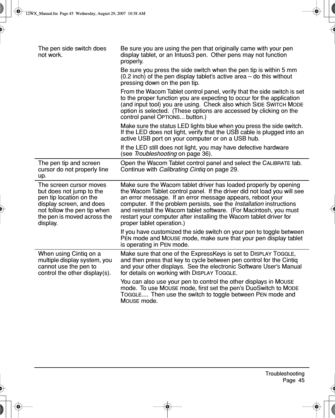 Troubleshooting     Page  45The pen side switch does not work.Be sure you are using the pen that originally came with your pen display tablet, or an Intuos3 pen.  Other pens may not function properly.Be sure you press the side switch when the pen tip is within 5 mm (0.2 inch) of the pen display tablet’s active area – do this without pressing down on the pen tip.From the Wacom Tablet control panel, verify that the side switch is set to the proper function you are expecting to occur for the application (and input tool) you are using.  Check also which SIDE SWITCH MODE option is selected.  (These options are accessed by clicking on the control panel OPTIONS... button.)Make sure the status LED lights blue when you press the side switch.  If the LED does not light, verify that the USB cable is plugged into an active USB port on your computer or on a USB hub.If the LED still does not light, you may have defective hardware (see Troubleshooting on page 36).The pen tip and screen cursor do not properly line up.Open the Wacom Tablet control panel and select the CALIBRATE tab.  Continue with Calibrating Cintiq on page 29.The screen cursor moves but does not jump to the pen tip location on the display screen, and does not follow the pen tip when the pen is moved across the display.Make sure the Wacom tablet driver has loaded properly by opening the Wacom Tablet control panel.  If the driver did not load you will see an error message.  If an error message appears, reboot your computer.  If the problem persists, see the Installation instructions and reinstall the Wacom tablet software.  (For Macintosh, you must restart your computer after installing the Wacom tablet driver for proper tablet operation.)If you have customized the side switch on your pen to toggle between PEN mode and MOUSE mode, make sure that your pen display tablet is operating in PEN mode.When using Cintiq on a multiple display system, you cannot use the pen to control the other display(s).Make sure that one of the ExpressKeys is set to DISPLAY TOGGLE, and then press that key to cycle between pen control for the Cintiq and your other displays.  See the electronic Software User’s Manual for details on working with DISPLAY TOGGLE.You can also use your pen to control the other displays in MOUSE mode.  To use MOUSE mode, ﬁrst set the pen’s DuoSwitch to MODE TOGGLE....  Then use the switch to toggle between PEN mode and MOUSE mode.12WX_Manual.fm  Page 45  Wednesday, August 29, 2007  10:38 AM