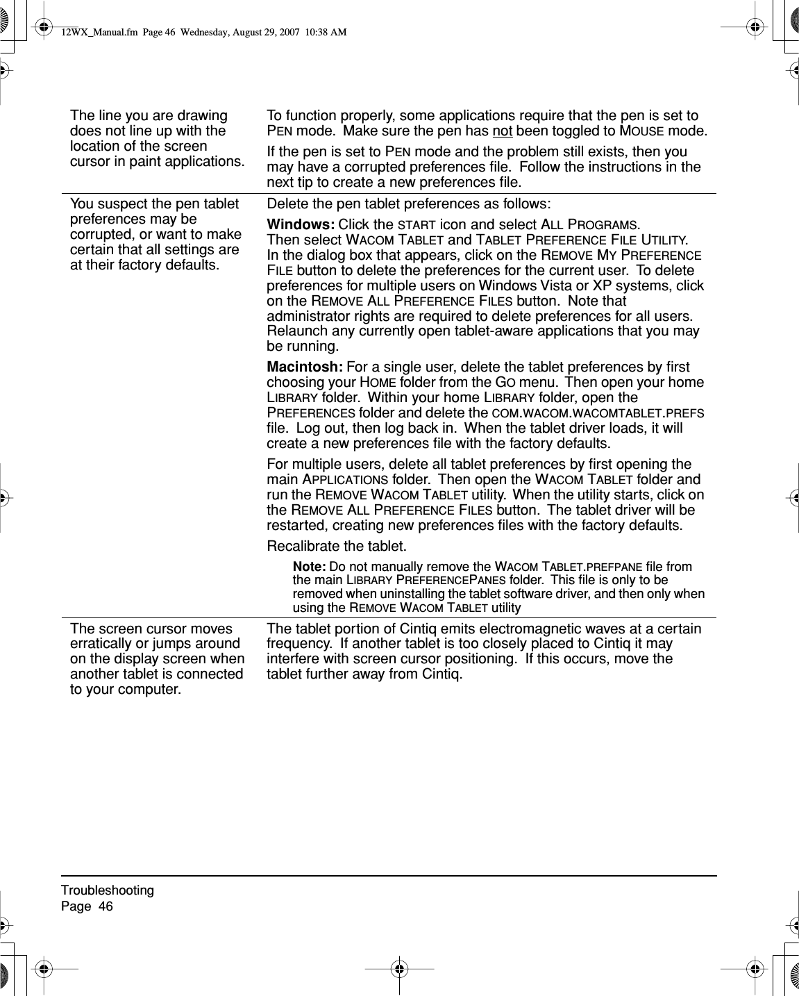 TroubleshootingPage  46The line you are drawing does not line up with the location of the screen cursor in paint applications.To function properly, some applications require that the pen is set to PEN mode.  Make sure the pen has not been toggled to MOUSE mode.If the pen is set to PEN mode and the problem still exists, then you may have a corrupted preferences ﬁle.  Follow the instructions in the next tip to create a new preferences ﬁle.You suspect the pen tablet preferences may be corrupted, or want to make certain that all settings are at their factory defaults.Delete the pen tablet preferences as follows:Windows: Click the START icon and select ALL PROGRAMS.  Then select WACOM TABLET and TABLET PREFERENCE FILE UTILITY.  In the dialog box that appears, click on the REMOVE MY PREFERENCE FILE button to delete the preferences for the current user.  To delete preferences for multiple users on Windows Vista or XP systems, click on the REMOVE ALL PREFERENCE FILES button.  Note that administrator rights are required to delete preferences for all users.  Relaunch any currently open tablet-aware applications that you may be running.Macintosh: For a single user, delete the tablet preferences by ﬁrst choosing your HOME folder from the GO menu.  Then open your home LIBRARY folder.  Within your home LIBRARY folder, open the PREFERENCES folder and delete the COM.WACOM.WACOMTABLET.PREFS ﬁle.  Log out, then log back in.  When the tablet driver loads, it will create a new preferences ﬁle with the factory defaults.For multiple users, delete all tablet preferences by ﬁrst opening the main APPLICATIONS folder.  Then open the WACOM TABLET folder and run the REMOVE WACOM TABLET utility.  When the utility starts, click on the REMOVE ALL PREFERENCE FILES button.  The tablet driver will be restarted, creating new preferences ﬁles with the factory defaults.Recalibrate the tablet.Note: Do not manually remove the WACOM TABLET.PREFPANE ﬁle from the main LIBRARY PREFERENCEPANES folder.  This ﬁle is only to be removed when uninstalling the tablet software driver, and then only when using the REMOVE WACOM TABLET utilityThe screen cursor moves erratically or jumps around on the display screen when another tablet is connected to your computer.The tablet portion of Cintiq emits electromagnetic waves at a certain frequency.  If another tablet is too closely placed to Cintiq it may interfere with screen cursor positioning.  If this occurs, move the tablet further away from Cintiq.12WX_Manual.fm  Page 46  Wednesday, August 29, 2007  10:38 AM