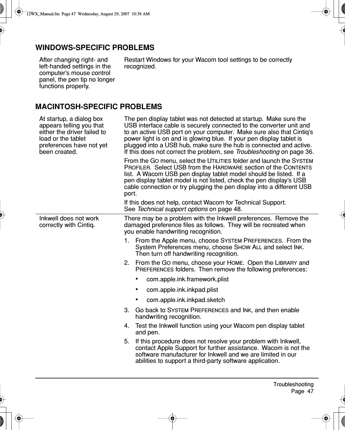 Troubleshooting     Page  47WINDOWS-SPECIFIC PROBLEMSMACINTOSH-SPECIFIC PROBLEMSAfter changing right- and left-handed settings in the computer’s mouse control panel, the pen tip no longer functions properly.Restart Windows for your Wacom tool settings to be correctly recognized.At startup, a dialog box appears telling you that either the driver failed to load or the tablet preferences have not yet been created.The pen display tablet was not detected at startup.  Make sure the USB interface cable is securely connected to the converter unit and to an active USB port on your computer.  Make sure also that Cintiq’s power light is on and is glowing blue.  If your pen display tablet is plugged into a USB hub, make sure the hub is connected and active.  If this does not correct the problem, see Troubleshooting on page 36.From the GO menu, select the UTILITIES folder and launch the SYSTEM PROFILER.  Select USB from the HARDWARE section of the CONTENTS list.  A Wacom USB pen display tablet model should be listed.  If a pen display tablet model is not listed, check the pen display’s USB cable connection or try plugging the pen display into a different USB port.If this does not help, contact Wacom for Technical Support.  See Technical support options on page 48.Inkwell does not work correctly with Cintiq.There may be a problem with the Inkwell preferences.  Remove the damaged preference ﬁles as follows.  They will be recreated when you enable handwriting recognition.1. From the Apple menu, choose SYSTEM PREFERENCES.  From the System Preferences menu, choose SHOW ALL and select INK.  Then turn off handwriting recognition.2. From the GO menu, choose your HOME.  Open the LIBRARY and PREFERENCES folders.  Then remove the following preferences:•com.apple.ink.framework.plist•com.apple.ink.inkpad.plist•com.apple.ink.inkpad.sketch3. Go back to SYSTEM PREFERENCES and INK, and then enable handwriting recognition.4. Test the Inkwell function using your Wacom pen display tablet and pen.5. If this procedure does not resolve your problem with Inkwell, contact Apple Support for further assistance.  Wacom is not the software manufacturer for Inkwell and we are limited in our abilities to support a third-party software application.12WX_Manual.fm  Page 47  Wednesday, August 29, 2007  10:38 AM