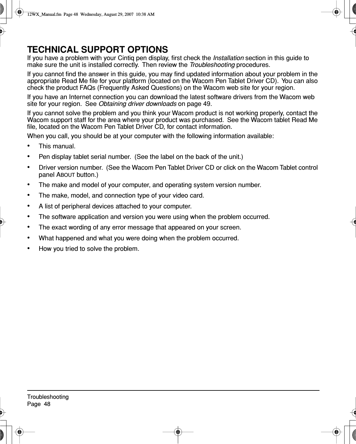 TroubleshootingPage  48TECHNICAL SUPPORT OPTIONSIf you have a problem with your Cintiq pen display, ﬁrst check the Installation section in this guide to make sure the unit is installed correctly.  Then review the Troubleshooting procedures.If you cannot ﬁnd the answer in this guide, you may ﬁnd updated information about your problem in the appropriate Read Me ﬁle for your platform (located on the Wacom Pen Tablet Driver CD).  You can also check the product FAQs (Frequently Asked Questions) on the Wacom web site for your region.If you have an Internet connection you can download the latest software drivers from the Wacom web site for your region.  See Obtaining driver downloads on page 49.If you cannot solve the problem and you think your Wacom product is not working properly, contact the Wacom support staff for the area where your product was purchased.  See the Wacom tablet Read Me ﬁle, located on the Wacom Pen Tablet Driver CD, for contact information.When you call, you should be at your computer with the following information available:•This manual.•Pen display tablet serial number.  (See the label on the back of the unit.)•Driver version number.  (See the Wacom Pen Tablet Driver CD or click on the Wacom Tablet control panel ABOUT button.)•The make and model of your computer, and operating system version number.•The make, model, and connection type of your video card.•A list of peripheral devices attached to your computer.•The software application and version you were using when the problem occurred.•The exact wording of any error message that appeared on your screen.•What happened and what you were doing when the problem occurred.•How you tried to solve the problem.12WX_Manual.fm  Page 48  Wednesday, August 29, 2007  10:38 AM