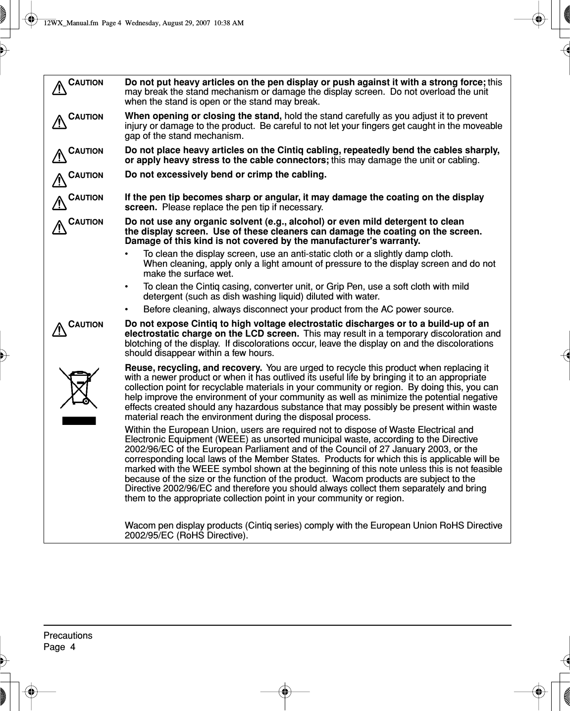  PrecautionsPage  4 C AUTION Do not put heavy articles on the pen display or push against it with a strong force;  this may break the stand mechanism or damage the display screen.  Do not overload the unit when the stand is open or the stand may break. C AUTION When opening or closing the stand,  hold the stand carefully as you adjust it to prevent injury or damage to the product.  Be careful to not let your ﬁngers get caught in the moveable gap of the stand mechanism. C AUTION Do not place heavy articles on the Cintiq cabling, repeatedly bend the cables sharply, or apply heavy stress to the cable connectors;  this may damage the unit or cabling. C AUTION Do not excessively bend or crimp the cabling.C AUTION If the pen tip becomes sharp or angular, it may damage the coating on the display screen.    Please replace the pen tip if necessary. C AUTION Do not use any organic solvent (e.g., alcohol) or even mild detergent to clean the display screen.  Use of these cleaners can damage the coating on the screen.  Damage of this kind is not covered by the manufacturer&apos;s warranty. • To clean the display screen, use an anti-static cloth or a slightly damp cloth.  When cleaning, apply only a light amount of pressure to the display screen and do not make the surface wet.• To clean the Cintiq casing, converter unit, or Grip Pen, use a soft cloth with mild detergent (such as dish washing liquid) diluted with water.• Before cleaning, always disconnect your product from the AC power source. C AUTION Do not expose Cintiq to high voltage electrostatic discharges or to a build-up of an electrostatic charge on the LCD screen.   This may result in a temporary discoloration and blotching of the display.  If discolorations occur, leave the display on and the discolorations should disappear within a few hours. Reuse, recycling, and recovery.   You are urged to recycle this product when replacing it with a newer product or when it has outlived its useful life by bringing it to an appropriate collection point for recyclable materials in your community or region.  By doing this, you can help improve the environment of your community as well as minimize the potential negative effects created should any hazardous substance that may possibly be present within waste material reach the environment during the disposal process.Within the European Union, users are required not to dispose of Waste Electrical and Electronic Equipment (WEEE) as unsorted municipal waste, according to the Directive 2002/96/EC of the European Parliament and of the Council of 27 January 2003, or the corresponding local laws of the Member States.  Products for which this is applicable will be marked with the WEEE symbol shown at the beginning of this note unless this is not feasible because of the size or the function of the product.  Wacom products are subject to the Directive 2002/96/EC and therefore you should always collect them separately and bring them to the appropriate collection point in your community or region.Wacom pen display products (Cintiq series) comply with the European Union RoHS Directive 2002/95/EC (RoHS Directive). 12WX_Manual.fm  Page 4  Wednesday, August 29, 2007  10:38 AM