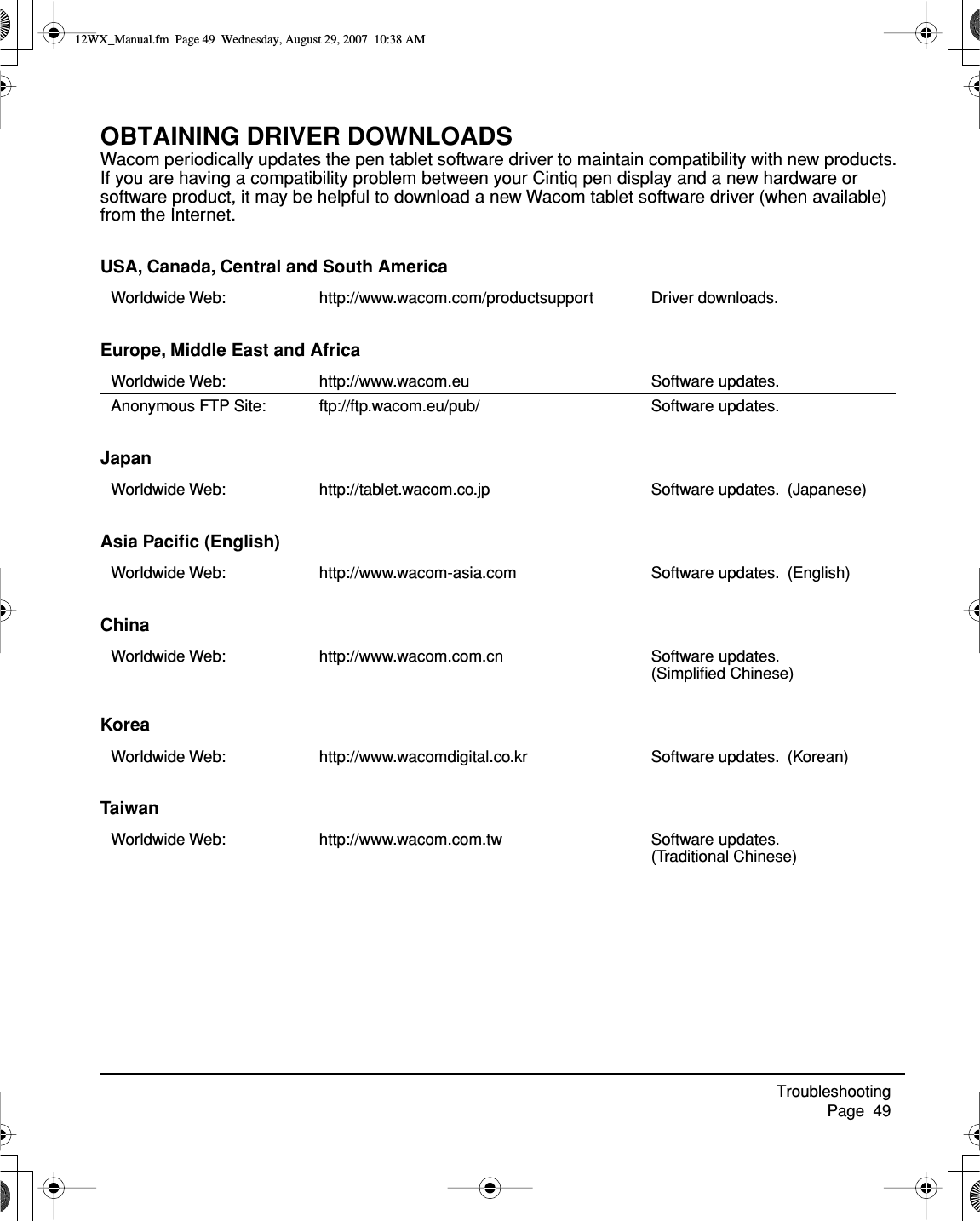 Troubleshooting     Page  49OBTAINING DRIVER DOWNLOADSWacom periodically updates the pen tablet software driver to maintain compatibility with new products.  If you are having a compatibility problem between your Cintiq pen display and a new hardware or software product, it may be helpful to download a new Wacom tablet software driver (when available) from the Internet.USA, Canada, Central and South AmericaEurope, Middle East and AfricaJapanAsia Paciﬁc (English)ChinaKoreaTaiwanWorldwide Web: http://www.wacom.com/productsupport Driver downloads.Worldwide Web: http://www.wacom.eu Software updates.Anonymous FTP Site: ftp://ftp.wacom.eu/pub/ Software updates. Worldwide Web: http://tablet.wacom.co.jp Software updates.  (Japanese)Worldwide Web: http://www.wacom-asia.com Software updates.  (English)Worldwide Web: http://www.wacom.com.cn Software updates.  (Simpliﬁed Chinese)Worldwide Web: http://www.wacomdigital.co.kr Software updates.  (Korean)Worldwide Web: http://www.wacom.com.tw Software updates.  (Traditional Chinese)12WX_Manual.fm  Page 49  Wednesday, August 29, 2007  10:38 AM