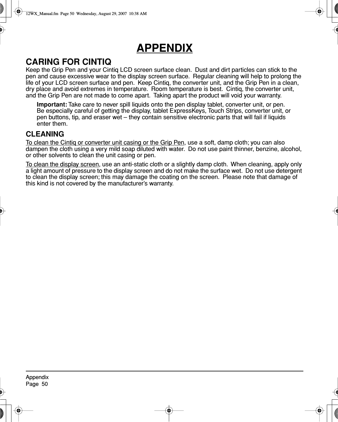 AppendixPage  50APPENDIXCARING FOR CINTIQKeep the Grip Pen and your Cintiq LCD screen surface clean.  Dust and dirt particles can stick to the pen and cause excessive wear to the display screen surface.  Regular cleaning will help to prolong the life of your LCD screen surface and pen.  Keep Cintiq, the converter unit, and the Grip Pen in a clean, dry place and avoid extremes in temperature.  Room temperature is best.  Cintiq, the converter unit, and the Grip Pen are not made to come apart.  Taking apart the product will void your warranty.Important: Take care to never spill liquids onto the pen display tablet, converter unit, or pen.  Be especially careful of getting the display, tablet ExpressKeys, Touch Strips, converter unit, or pen buttons, tip, and eraser wet – they contain sensitive electronic parts that will fail if liquids enter them.CLEANINGTo clean the Cintiq or converter unit casing or the Grip Pen, use a soft, damp cloth; you can also dampen the cloth using a very mild soap diluted with water.  Do not use paint thinner, benzine, alcohol, or other solvents to clean the unit casing or pen.To clean the display screen, use an anti-static cloth or a slightly damp cloth.  When cleaning, apply only a light amount of pressure to the display screen and do not make the surface wet.  Do not use detergent to clean the display screen; this may damage the coating on the screen.  Please note that damage of this kind is not covered by the manufacturer’s warranty.12WX_Manual.fm  Page 50  Wednesday, August 29, 2007  10:38 AM