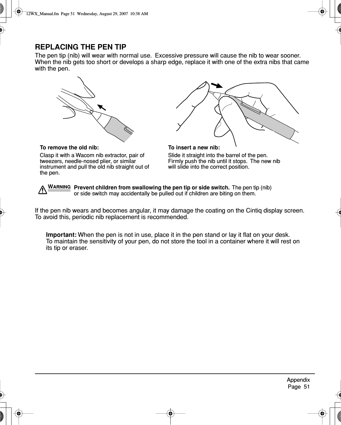 Appendix     Page  51REPLACING THE PEN TIPThe pen tip (nib) will wear with normal use.  Excessive pressure will cause the nib to wear sooner. When the nib gets too short or develops a sharp edge, replace it with one of the extra nibs that came with the pen.If the pen nib wears and becomes angular, it may damage the coating on the Cintiq display screen.  To avoid this, periodic nib replacement is recommended.Important: When the pen is not in use, place it in the pen stand or lay it ﬂat on your desk.  To maintain the sensitivity of your pen, do not store the tool in a container where it will rest on its tip or eraser.WARNING Prevent children from swallowing the pen tip or side switch.  The pen tip (nib) or side switch may accidentally be pulled out if children are biting on them.To remove the old nib:Clasp it with a Wacom nib extractor, pair of tweezers, needle-nosed plier, or similar instrument and pull the old nib straight out of the pen.To insert a new nib:Slide it straight into the barrel of the pen.  Firmly push the nib until it stops.  The new nib will slide into the correct position.12WX_Manual.fm  Page 51  Wednesday, August 29, 2007  10:38 AM