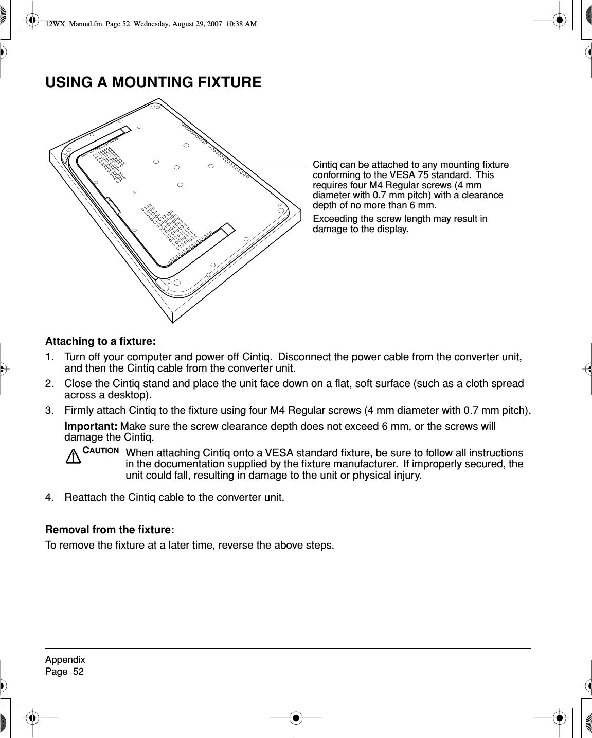 AppendixPage  52USING A MOUNTING FIXTUREAttaching to a ﬁxture:1. Turn off your computer and power off Cintiq.  Disconnect the power cable from the converter unit, and then the Cintiq cable from the converter unit.2. Close the Cintiq stand and place the unit face down on a ﬂat, soft surface (such as a cloth spread across a desktop).3. Firmly attach Cintiq to the ﬁxture using four M4 Regular screws (4 mm diameter with 0.7 mm pitch).Important: Make sure the screw clearance depth does not exceed 6 mm, or the screws will damage the Cintiq.4. Reattach the Cintiq cable to the converter unit.Removal from the ﬁxture:To remove the ﬁxture at a later time, reverse the above steps.Cintiq can be attached to any mounting ﬁxture conforming to the VESA 75 standard.  This requires four M4 Regular screws (4 mm diameter with 0.7 mm pitch) with a clearance depth of no more than 6 mm.  Exceeding the screw length may result in damage to the display.CAUTION When attaching Cintiq onto a VESA standard ﬁxture, be sure to follow all instructions in the documentation supplied by the ﬁxture manufacturer.  If improperly secured, the unit could fall, resulting in damage to the unit or physical injury.12WX_Manual.fm  Page 52  Wednesday, August 29, 2007  10:38 AM